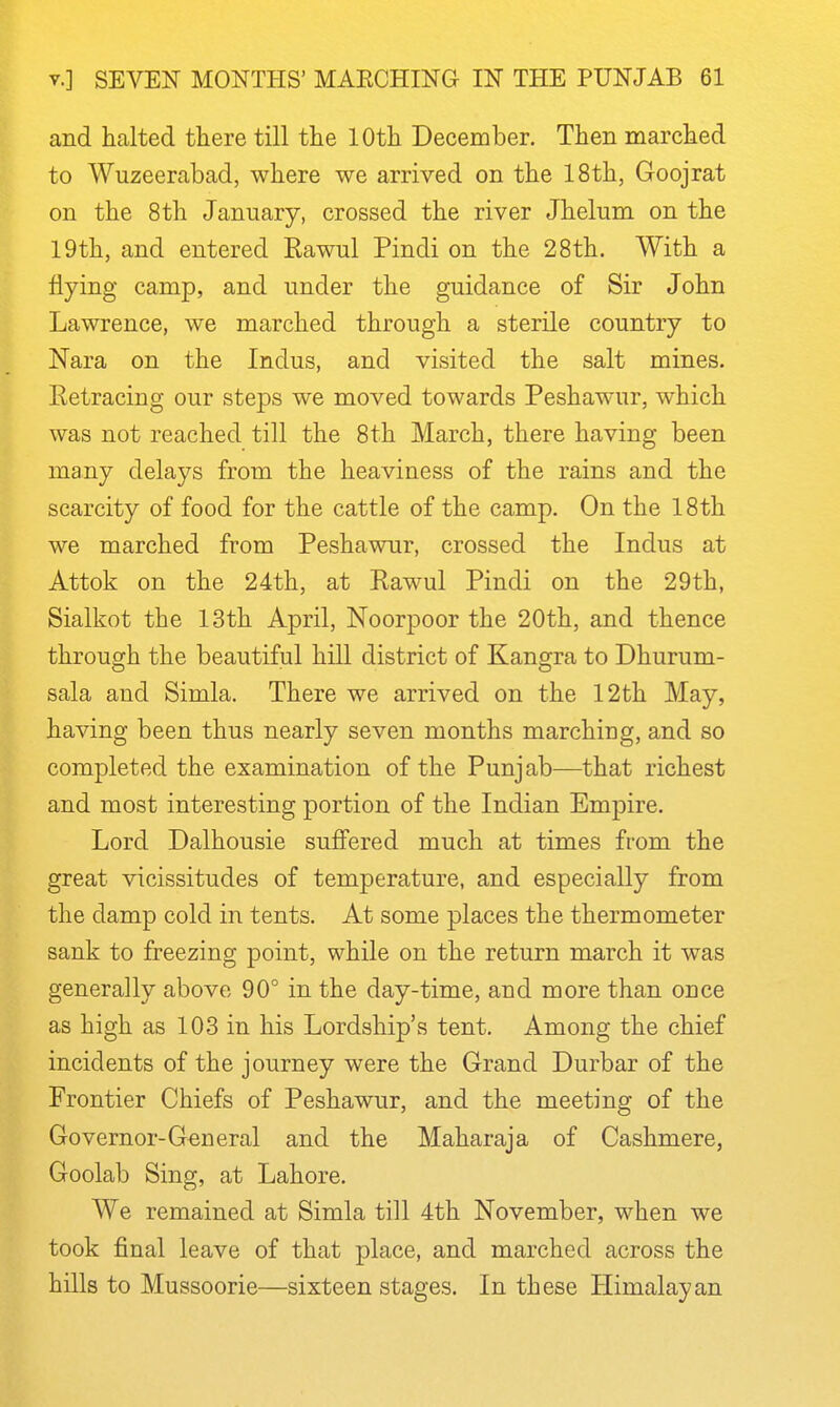 and halted there till the 10th December. Then marched to Wuzeerabad, where we arrived on the 18th, Goojrat on the 8th January, crossed the river Jhelum on the 19th, and entered Rawul Pindi on the 28th. With a flying camp, and under the guidance of Sir John Lawrence, we marched through a sterile country to Nara on the Indus, and visited the salt mines. Eetracing our steps we moved towards Peshawur, which was not reached till the 8th March, there having been many delays from the heaviness of the rains and the scarcity of food for the cattle of the camp. On the 18th we marched from Peshawur, crossed the Indus at Attok on the 24th, at Rawul Pindi on the 29th, Sialkot the 13th April, Noorpoor the 20th, and thence throue;h the beautiful hill district of Kangra to Dhurum- sala and Simla. There we arrived on the 12th May, having been thus nearly seven months marching, and so completed the examination of the Punjab—that richest and most interesting portion of the Indian Empire. Lord Dalhousie suffered much at times from the great vicissitudes of temperature, and especially from the damp cold in tents. At some places the thermometer sank to freezing point, while on the return march it was generally above 90° in the day-time, and more than once as high as 103 in his Lordship's tent. Among the chief incidents of the journey were the Grand Durbar of the Frontier Chiefs of Peshawur, and the meeting of the Governor-General and the Maharaja of Cashmere, Goolab Sing, at Lahore. We remained at Simla till 4th November, when we took final leave of that place, and marched across the hills to Mussoorie—sixteen stages. In these Himalayan