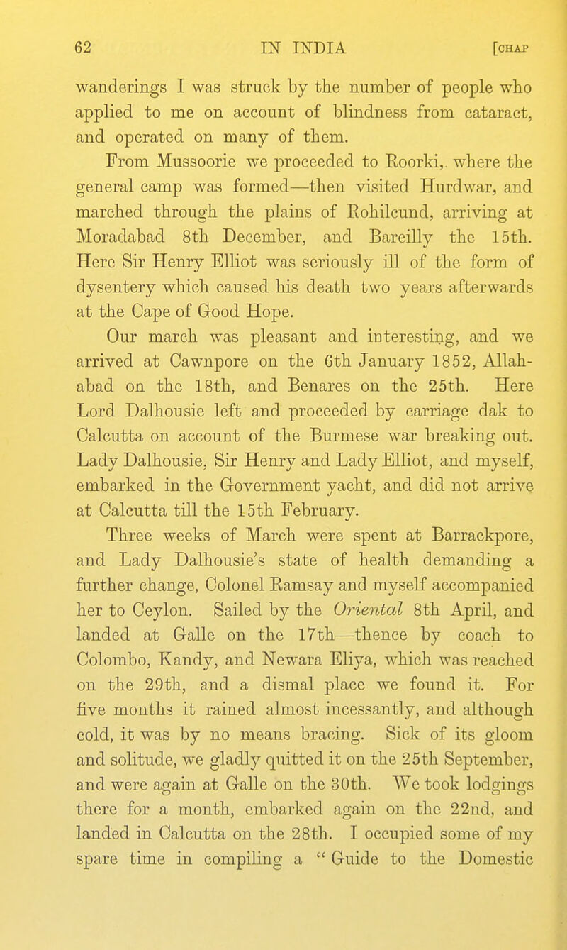 wanderings I was struck by the number of people who applied to me on account of blindness from cataract, and operated on many of them. From Mussoorie we proceeded to Roorki,. where the general camp was formed—then visited Hurdwar, and marched through the plains of Rohilcund, arriving at Moradabad 8th December, and Bareilly the 15th. Here Sir Henry Elliot was seriously ill of the form of dysentery which caused his death two years afterwards at the Cape of Good Hope. Our march was pleasant and interesting, and we arrived at Cawnpore on the 6th January 1852, Allah- abad on the 18th, and Benares on the 25th. Here Lord Dalhousie left and proceeded by carriage dak to Calcutta on account of the Burmese war breaking out. Lady Dalhousie, Sir Henry and Lady Elliot, and myself, embarked in the Government yacht, and did not arrive at Calcutta till the 15th February. Three weeks of March were spent at Barrackpore, and Lady Dalhousie's state of health demanding a further change, Colonel Ramsay and myself accompanied her to Ceylon. Sailed by the Oriental 8th April, and landed at Galle on the I7th—thence by coach to Colombo, Kandy, and Newara Eliya, which was reached on the 29th, and a dismal place we found it. For five months it rained almost incessantly, and although cold, it was by no means bracing. Sick of its gloom and solitude, we gladly quitted it on the 25th September, and were again at Galle on the 30th. We took lodgings there for a month, embarked again on the 22nd, and landed in Calcutta on the 28th. I occupied some of my spare time in compiling a  Guide to the Domestic