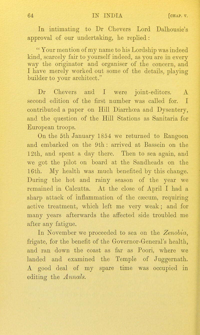 In intimating to Dr Chevers Lord Dalhousie's approval of our undertaking, lie replied :  Your mention of my name to his Lordship was indeed kind, scarcely fair to yourself indeed, as you are in every way the originator and organiser of the concern, and I have merely worked out some of the details, playing builder to your architect. Dr Chevers and I were joint-editors. A second edition of the first number was called for. I contributed a paper on Hill Diarrhoea and Dysentery, and the question of the Hill Stations as Sanitaria for European troops. On the 5th January 1854 we returned to Eangoon and embarked on the 9th : arrived at Bassein on the 12th, and spent a day there. Then to sea again, and we got the pilot on board at the Sandheads on the 16th. My health was much benefited by this change. During the hot and rainy season of the year we remained in Calcutta. At the close of April I had a sharp attack of inflammation of the caecum, requiring active treatment, which left me very weak; and for many years afterwards the affected side troubled me after any fatigue. In November we proceeded to sea on the Zenobia, frigate, for the benefit of the Governor-General's health, and ran down the coast as far as Poori, where we landed and examined the Temple of Juggernath. A good deal of my spare time was occupied in editing the Annals.