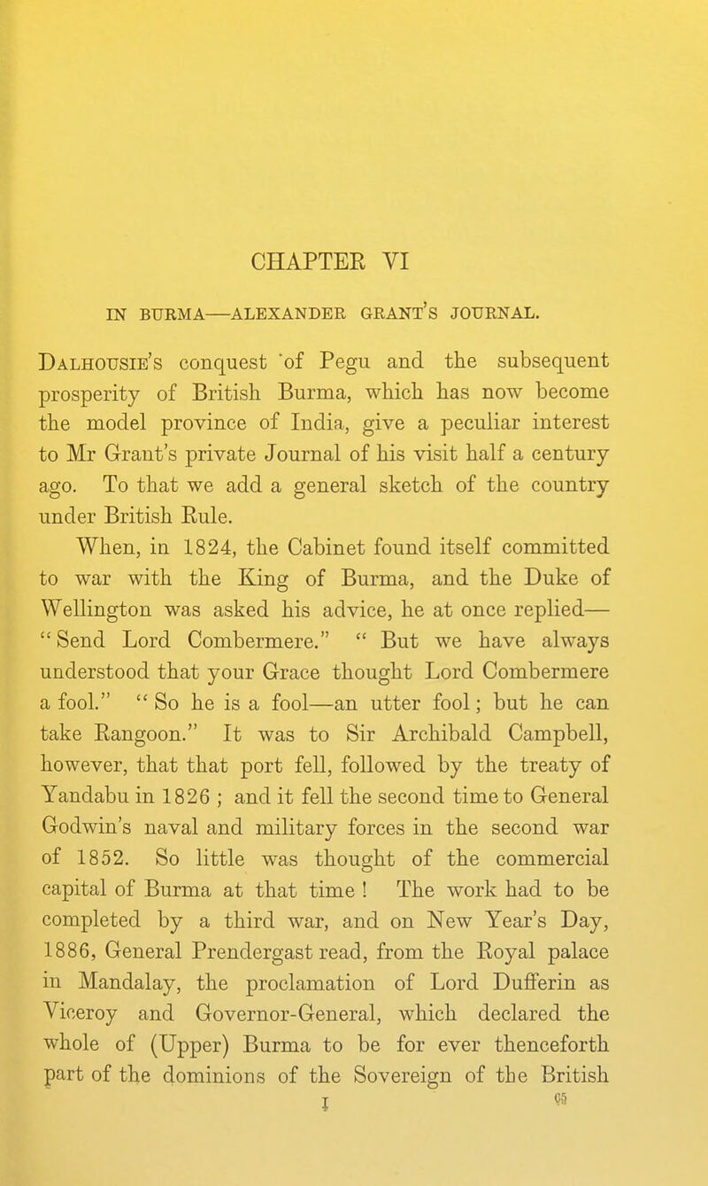 IN BURMA—ALEXANDEE, GRANT's JOURNAL. Dalhousie's conquest 'of Pegu and the subsequent prosperity of British Burma, which has now become the model province of India, give a peculiar interest to Mr Grant's private Journal of his visit half a century ago. To that we add a general sketch of the country under British Eule. When, in 1824, the Cabinet found itself committed to war with the King of Burma, and the Duke of Wellington was asked his advice, he at once replied—  Send Lord Combermere.  But we have always understood that your Grace thought Lord Combermere a fool. So he is a fool—an utter fool; but he can take Eangoon. It was to Sir Archibald Campbell, however, that that port fell, followed by the treaty of Yandabu in 1826 ; and it fell the second time to General Godwin's naval and military forces in the second war of 1852. So little was thought of the commercial capital of Burma at that time ! The work had to be completed by a third war, and on New Year's Day, 1886, General Prendergast read, from the Eoyal palace in Mandalay, the proclamation of Lord Dufferin as Viceroy and Governor-General, which declared the whole of (Upper) Burma to be for ever thenceforth part of the dominions of the Sovereign of the British