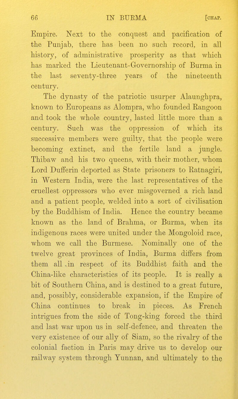 Empire. Next to tlie conquest and pacification of the Punjab, there has been no such record, in all history, of administrative prosperity as that which has marked the Lieutenant-Governorship of Burma in the last seventy-three years of the nineteenth century. The dynasty of the patriotic usurper Alaunghpra, known to Europeans as Alompra, who founded Eangoon and took the whole country, lasted little more than a century. Such was the oppression of which its successive members were guilty, that the people were becoming extinct, and the fertile land a jungle. Thibaw and his two queens, with their mother, whom Lord DuflPerin deported as State prisoners to Eatnagiri, in Western India, were the last representatives of the cruellest oppressors who ever misgoverned a rich land and a patient people, welded into a sort of civilisation by the Buddhism of India. Hence the country became known as the land of Brahma, or Burma, when its indigenous races were united under the Mongoloid race, whom we call the Burmese. Nominally one of the twelve great provinces of India, Burma differs from them all an respect of its Buddhist faith and the China-like characteristics of its people. It is really a bit of Southern China, and is destined to a great future, and, possibly, considerable expansion, if the Empke of China continues to break in pieces. As French intrigues from the side of Tong-king forced the third and last war upon us in self-defence, and threaten the very existence of our ally of Siam, so the rivalry of the colonial faction in Paris may drive us to develop our railway system through Yunnan, and ultimately to the