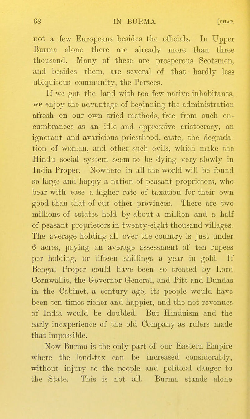not a few Europeans besides the ofi&cials. In Upper Burma alone there are already more than three thousand. Many of these are prosperous Scotsmen, and besides them, are several of that hardly less ubiquitous community, the Parsees. If we got the land with too few native inhabitants, we enjoy the advantage of beginning the administration afresh on our own tried methods, free from such en- cumbrances as an idle and oppressive aristocracy, an ignorant and avaricious priesthood, caste, the degrada- tion of woman, and other such evils, which make the Hindu social system seem to be dying very slowly in India Proper. Nowhere in all the world will be found so large and happy a nation of peasant proprietors, who bear with ease a higher rate of taxation for their own good than that of our other provinces. There are two millions of estates held by about a million and a half of peasant proprietors in twenty-eight thousand villages. The average holding all over the country is just under 6 acres, paying an average assessment of ten rupees per holding, or fifteen shillings a year in gold. If Bengal Proper could have been so treated by Lord Cornwallis, the Grovernor-General, and Pitt and Dundas in the Cabinet, a century ago, its people would have been ten times richer and happier, and the net revenues of India would be doubled. But Hinduism and the early inexperience of the old Company as rulers made that impossible. Now Burma is the only part of our Eastern Empire where the land-tax can be increased considerably, without injury to the people and political danger to the State. This is not all. Burma stands alone