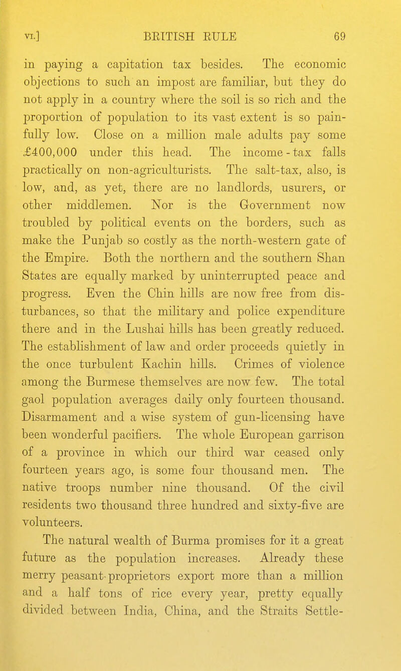 in paying a capitation tax besides. The economic objections to such an impost are familiar, but they do not apply in a country where the soil is so rich and the l^roportion of population to its vast extent is so pain- fully low. Close on a million male adults pay some £400,000 under this head. The income-tax falls practically on non-agriculturists. The salt-tax, also, is low, and, as yet, there are no landlords, usurers, or other middlemen. Nor is the Government now- troubled by political events on the borders, such as make the Punjab so costly as the north-western gate of the Empire. Both the northern and the southern Shan States are equally marked by uninterrupted peace and progress. Even the Chin hills are now free from dis- turbances, so that the military and police expenditure there and in the Lushai hills has been greatly reduced. The establishment of law and order proceeds quietly in the once turbulent Kachin hills. Crimes of violence among the Burmese themselves are now few. The total gaol population averages daily only fourteen thousand. Disarmament and a wise system of gun-licensing have been wonderful pacifiers. The whole European garrison of a province in which our third war ceased only fourteen years ago, is some four thousand men. The native troops number nine thousand. Of the civil residents two thousand three hundred and sixty-five are volunteers. The natural wealth of Burma promises for it a great future as the population increases. Already these merry peasant-proprietors export more than a million and a half tons of rice every year, pretty equally divided between India, China, and the Straits Settle-