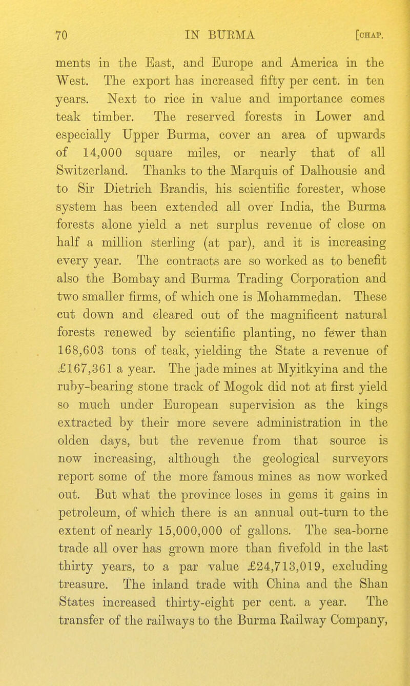 ments in the East, and Europe and America in the West. The export has increased fifty per cent, in ten years. Next to rice in value and importance comes teak timber. The reserved forests in Lower and especially Upper Burma, cover an area of upwards of 14,000 square miles, or nearly that of all Switzerland. Thanks to the Marquis of Dalhousie and to Sir Dietrich Brandis, his scientific forester, whose system has been extended all over India, the Burma forests alone yield a net surplus revenue of close on half a million sterling (at par), and it is increasing every year. The contracts are so worked as to benefit also the Bombay and Burma Trading Corporation and two smaller firms, of which one is Mohammedan. These cut down and cleared out of the magnificent natural forests renewed by scientific planting, no fewer than 168,603 tons of teak, yielding the State a revenue of £167,361 a year. The jade mines at Myitkyina and the ruby-bearing stone track of Mogok did not at first yield so much under European supervision as the kings extracted by their more severe administration in the olden days, but the revenue from that source is now increasing, although the geological surveyors report some of the more famous mines as now worked out. But what the province loses in gems it gains in petroleum, of which there is an annual out-turn to the extent of nearly 15,000,000 of gallons. The sea-borne trade all over has grown more than fivefold in the last thirty years, to a par value £24,713,019, excluding treasure. The inland trade with China and the Shan States increased thirty-eight per cent, a year. The transfer of the railways to the Burma Railway Company, ♦.