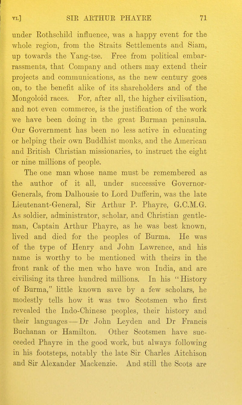 under Rothschild influence, was a happy event for the whole region, from the Straits Settlements and Siam, up towards the Yang-tse, Free from political embar- rassments, that Company and others may extend their projects and communications, as the new century goes on, to the benefit alike of its shareholders and of the Mongoloid races. For, after all, the higher civilisation, and not even commerce, is the justification of the work we have been doing in the great Burman peninsula. Our Government has been no less active in educating or helping their own Buddhist monks, and the American and British Christian missionaries, to instruct the eight or nine millions of people. The one man whose name must be remembered as the author of it all, under successive Governor- Generals, from Dalhousie to Lord Dufferin, was the late Lieutenant-General, Sir Arthur P. Phayre, G.C.M.G. As soldier, administrator, scholar, and Christian gentle- man, Captain Arthur Phayre, as he was best known, lived and died for the peoples of Burma. He was of the type of Henry and John Lawrence, and his name is worthy to be mentioned with theirs in the front rank of the men who have won India, and are civilising its three hundred millions. In his History of Burma, little known save by a few scholars, he modestly tells how it was two Scotsmen who first revealed the Indo-Chinese peoples, their history and their languages — Dr John Leyden and Dr Francis Buchanan or Hamilton. Other Scotsmen have suc- ceeded Phayre in the good work, but always following in his footsteps, notably the late Sir Charles Aitchison and Sir Alexander Mackenzie. And still the Scots are