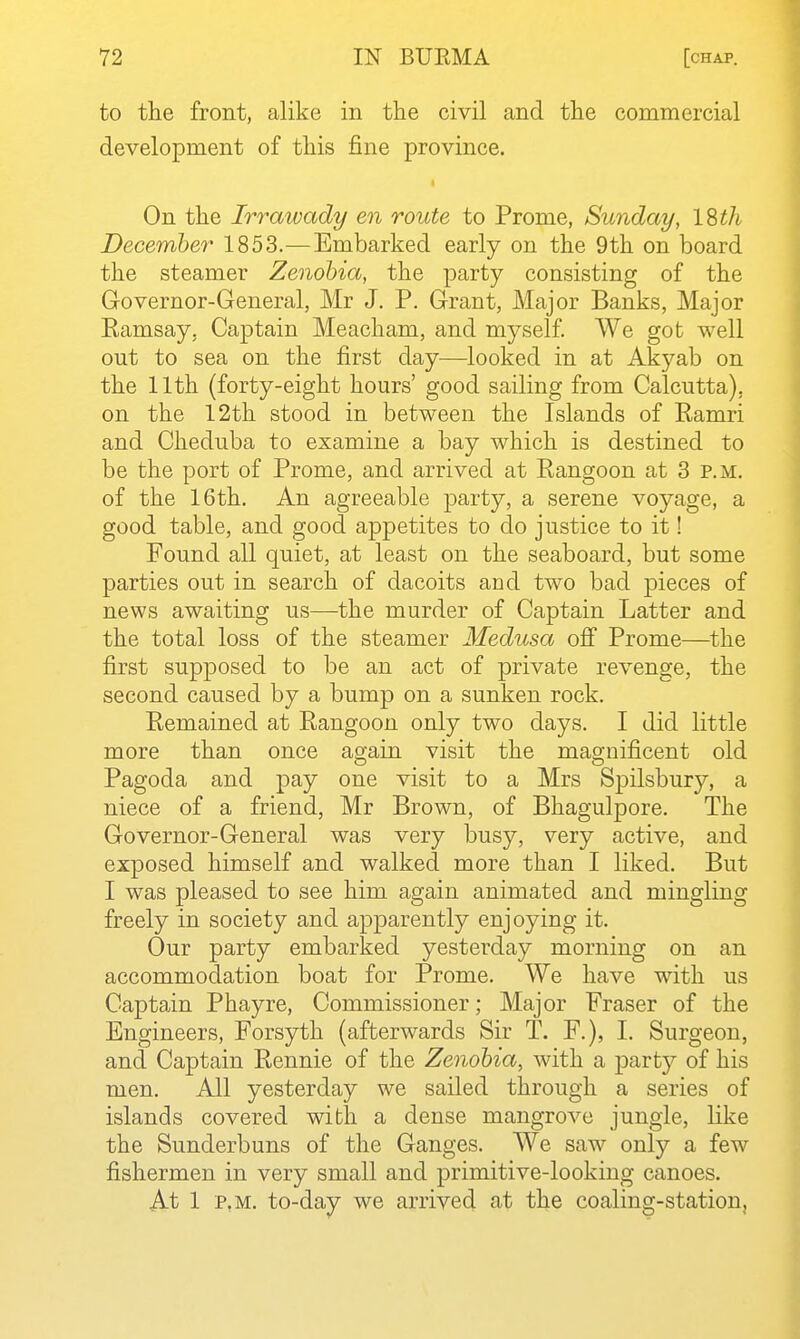 to tlie front, alike in the civil and the commercial development of this fine province. On the Irrawady en route to Prome, Sunday, ISth December 1853.—Embarked early on the 9th on board the steamer Zenohia, the party consisting of the Governor-General, Mr J. P. Grant, Major Banks, Major Eamsay, Captain Meacham, and myself. We got well out to sea on the first day—looked in at Akyab on the 11th (forty-eight hours' good sailing from Calcutta), on the 12th stood in between the Islands of Ramri and Cheduba to examine a bay which is destined to be the port of Prome, and arrived at Rangoon at 3 p.m. of the 16th. An agreeable party, a serene voyage, a good table, and good appetites to do justice to it! Found all quiet, at least on the seaboard, but some parties out in search of dacoits and two bad pieces of news awaiting us—the murder of Captain Latter and the total loss of the steamer Medusa ofi Prome—the first supposed to be an act of private revenge, the second caused by a bump on a sunken rock. Remained at Rangoon only two days. I did little more than once asfain visit the mao;nificent old Pagoda and pay one visit to a Mrs Spilsbury, a niece of a friend, Mr Brown, of Bhagulpore. The Governor-General was very busy, very active, and exposed himself and walked more than I liked. But I was pleased to see him again animated and mingling freely in society and apparently enjoying it. Our party embarked yesterday morning on an accommodation boat for Prome. We have with us Captain Phayre, Commissioner; Major Fraser of the Engineers, Forsyth (afterwards Sir T. F.), I. Surgeon, and Captain Rennie of the Zenohia, with a party of his men. All yesterday we sailed through a series of islands covered with a dense mangrove jungle, like the Sunderbuns of the Ganges. We saw only a few fishermen in very small and primitive-looking canoes. At 1 P.M. to-day we arrived at the coaling-station,