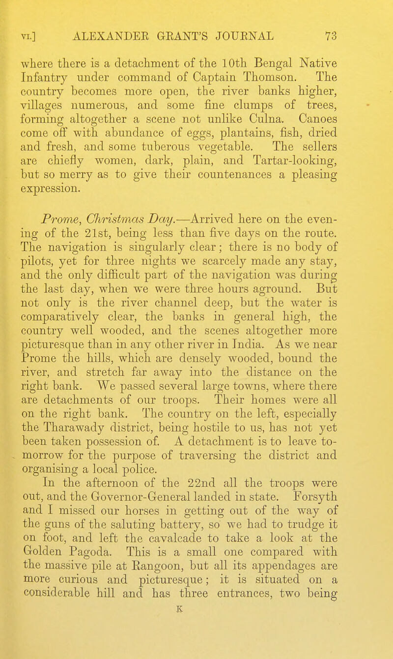 where there is a detachment of the 10th Bengal Native Infantry under command of Captain Thomson, The country becomes more open, the river banks higher, villages numerous, and some fine clumps of trees, forming altogether a scene not unlike Culna. Canoes come off with abundance of eggs, plantains, fish, dried and fresh, and some tuberous vegetable. The sellers are chiefly women, dark, plain, and Tartar-looking, but so merry as to give their countenances a pleasing expression. Prome, CJiristmas Day.—Arrived here on the even- ing of the 21st, being less than five days on the route. The navigation is singularly clear; there is no body of pilots, yet for three nights we scarcely made any stay, and the only difficult part of the navigation was during the last day, when we were three hours aground. But not only is the river channel deep, but the water is comparatively clear, the banks in general high, the country well wooded, and the scenes altogether more picturesque than in any other river in India. As we near Prome the hills, which are densely wooded, bound the river, and stretch far away into the distance on the right bank. We passed several large towns, where there are detachments of our troops. Their homes w^ere all on the right bank. The country on the left, especially the Tharawady district, being hostile to us, has not yet been taken possession of. A detachment is to leave to- morrow for the purpose of traversing the district and organising a local police. In the afternoon of the 22nd all the troops were out, and the Governor-General landed in state. Forsyth and I missed our horses in getting out of the way of the guns of the saluting battery, so we had to trudge it on foot, and left the cavalcade to take a look at the Golden Pagoda. This is a small one compared with the massive pile at Eangoon, but all its appendages are more curious and picturesque; it is situated on a considerable hill and has three entrances, two being K