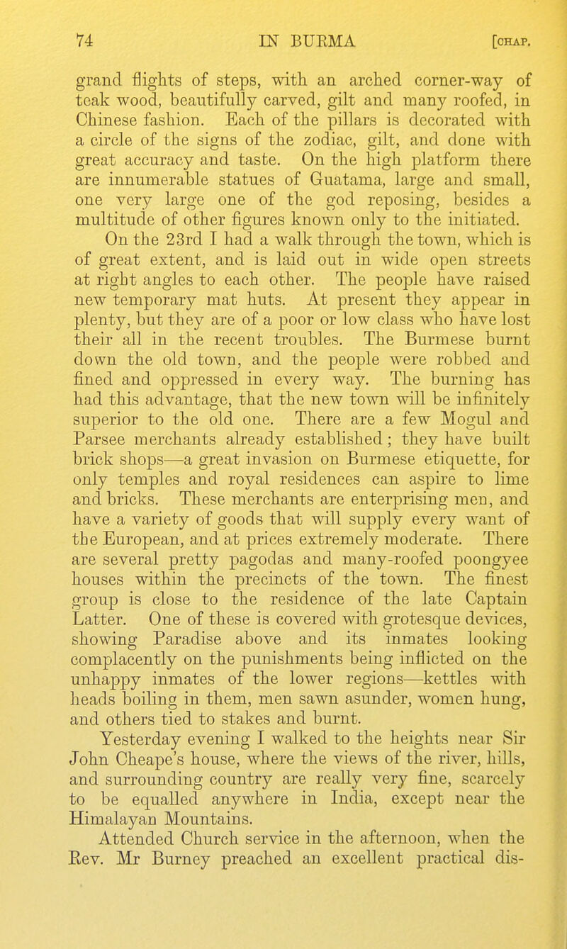 grand flights of steps, with an arched corner-way of teak wood, beautifully carved, gilt and many roofed, in Chinese fashion. Each of the pillars is decorated with a circle of the signs of the zodiac, gilt, and done with great accuracy and taste. On the high platform there are innumerable statues of Guatama, large and small, one very large one of the god reposing, besides a multitude of other figures known only to the initiated. On the 23rd I had a walk through the town, which is of great extent, and is laid out in wide open streets at right angles to each other. The people have raised new temporary mat huts. At present they appear in plenty, but they are of a poor or low class who have lost their all in the recent troubles. The Burmese burnt down the old town, and the people were robbed and fined and oppressed in every way. The burning has had this advantage, that the new town will be iufinitely superior to the old one. There are a few Mogul and Parsee merchants already established; they have built brick shops—a great invasion on Burmese etiquette, for only temples and royal residences can aspire to lime and bricks. These merchants are enterprising meu, and have a variety of goods that will supply every want of the European, and at prices extremely moderate. There are several pretty pagodas and many-roofed poongyee houses within the precincts of the town. The finest group is close to the residence of the late Captain Latter. One of these is covered with grotesque devices, showing Paradise above and its inmates looking complacently on the punishments being inflicted on the unhappy inmates of the lower regions—kettles with heads boiling in them, men sawn asunder, women hung, and others tied to stakes and burnt. Yesterday evening I walked to the heights near Sir John Cheape's house, where the views of the river, hills, and surrounding country are really very fine, scarcely to be equalled anywhere in India, except near the Himalayan Mountains. Attended Church service in the afternoon, when the Eev. Mr Burney preached an excellent practical dis-