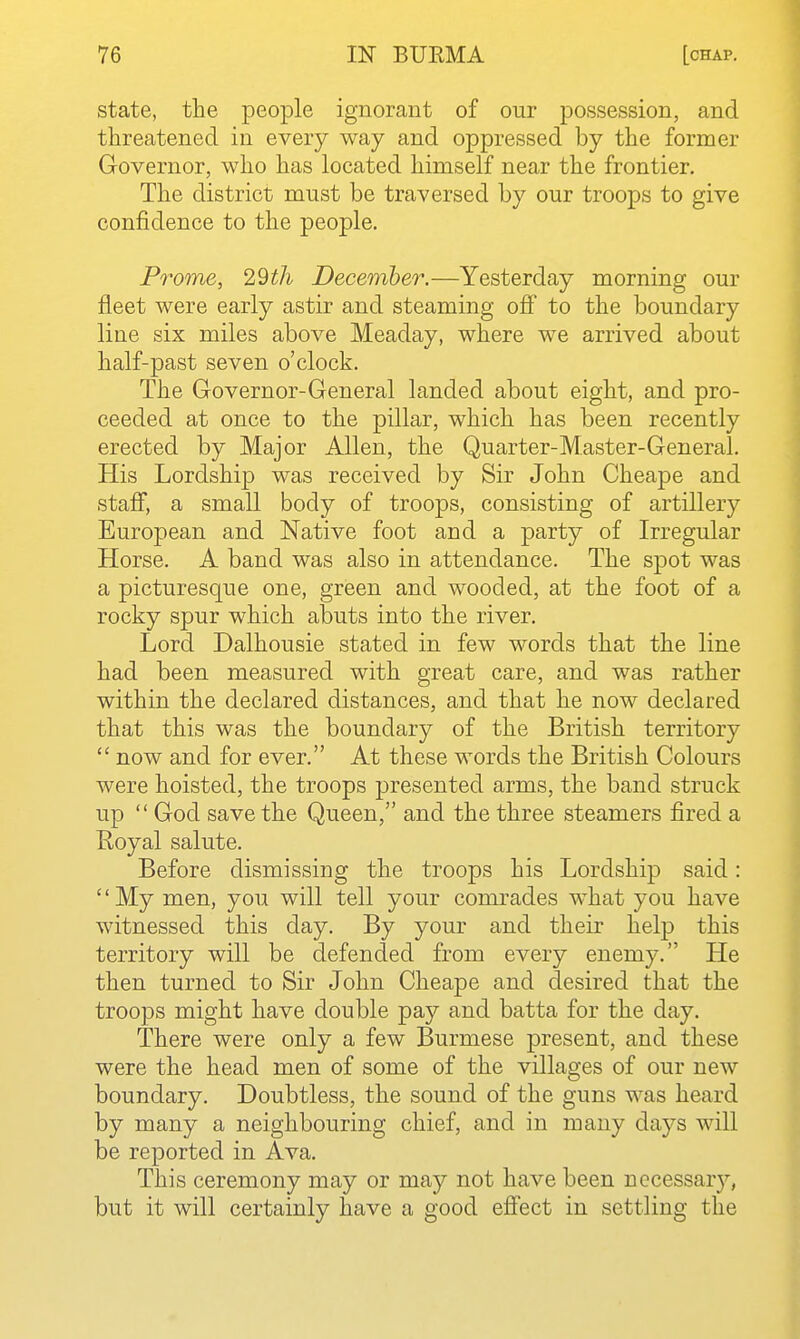 state, the people ignorant of our possession, and threatened in every way and oppressed by the former Governor, who has located himself near the frontier. The district must be traversed by our troops to give confidence to the people. Prome, 29th December.—Yesterday morning our fleet were early astir and steaming off to the boundary line six miles above Meaday, where we arrived about half-past seven o'clock. The Governor-General landed about eight, and pro- ceeded at once to the pillar, which has been recently erected by Major Allen, the Quarter-Master-General. His Lordship was received by Sir John Cheape and staff, a small body of troops, consisting of artillery European and Native foot and a party of Irregular Horse. A band was also in attendance. The spot was a picturesque one, green and wooded, at the foot of a rocky spur which abuts into the river. Lord Dalhousie stated in few words that the line had been measured with great care, and was rather within the declared distances, and that he now declared that this was the boundary of the British territory  now and for ever. At these words the British Colours were hoisted, the troops presented arms, the band struck up  God save the Queen, and the three steamers fired a Royal salute. Before dismissing the troops his Lordship said: '' My men, you will tell your comrades what you have witnessed this day. By your and their help this territory will be defended from every enemy. He then turned to Sir John Cheape and desired that the troops might have double pay and batta for the day. There were only a few Burmese present, and these were the head men of some of the villages of our new boundary. Doubtless, the sound of the guns was heard by many a neighbouring chief, and in many days will be reported in Ava. This ceremony may or may not have been nccessar}'-, but it will certainly have a good effect in settling the