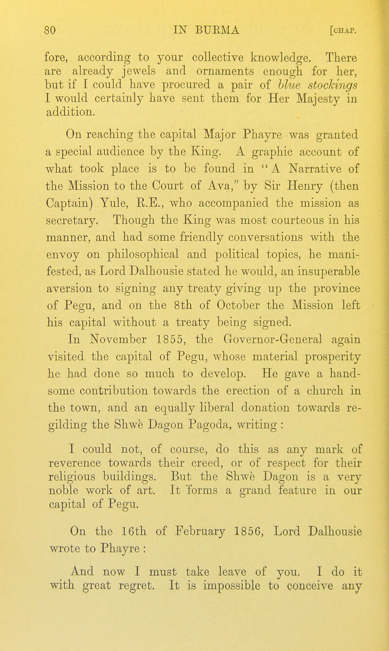 fore, according to your collective knowledge. There are already jewels and ornaments enough for her, but if I could have procured a pair of blue stockings I would certainly have sent them for Her Majesty in addition. On reaching the capital Major Phayre was granted a special audience by the King. A graphic account of what took place is to be found in A Narrative of the Mission to the Court of Ava, by Sir Henry (then Captain) Yule, R.E., who accompanied the mission as secretary. Though the King was most courteous in his manner, and had some friendly conversations with the envoy on philosophical and political topics, he mani- fested, as Lord Dalhousie stated he would, an insuperable aversion to signing any treaty giving uj) the province of Pegu, and on the 8th of October the Mission left his capital without a treaty being signed. In November 1855, the Governor-General again visited the capital of Pegu, whose material prosperity he had done so much to develop. He gave a hand- some contribution towards the erection of a church in the town, and an equally liberal donation towards re- gilding the Shwe Dagon Pagoda, writing : I could not, of course, do this as any mark of reverence towards their creed, or of respect for their religious buildings. But the Shwe Dagon is a very noble work of art. It forms a grand feature in our capital of Pegu. On the 16th of February 1856, Lord Dalhousie wrote to Phayre : And now I must take leave of you. I do it with great regret. It is impossible to conceive any