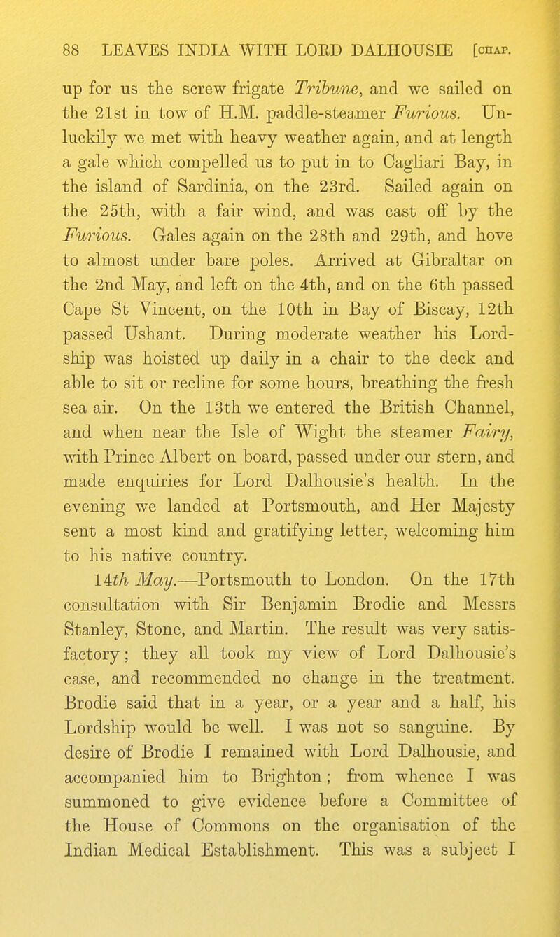 up for us tlie screw frigate Tribune, and we sailed on the 21st in tow of H.M. paddle-steamer Furious. Un- luckily we met with heavy weather again, and at length a gale which compelled us to put in to Cagliari Bay, in the island of Sardinia, on the 23rd. Sailed again on the 25th, with a fair wind, and was cast off Ly the Furious. Gales again on the 28th and 29th, and hove to almost under bare poles. Arrived at Gibraltar on the 2nd May, and left on the 4th, and on the 6th passed Cape St Vincent, on the 10th in Bay of Biscay, 12th passed Ushant. During moderate weather his Lord- ship was hoisted up daily in a chair to the deck and able to sit or recline for some hours, breathing the fresh sea air. On the 13th we entered the British Channel, and when near the Isle of Wight the steamer Fairy, with Prince Albert on board, passed under our stern, and made enquiries for Lord Dalhousie's health. In the evening we landed at Portsmouth, and Her Majesty sent a most kind and gratifying letter, welcoming him to his native country. lUh May.—Portsmouth to London. On the 17th consultation with Sir Benjamin Brodie and Messrs Stanley, Stone, and Martin. The result was very satis- factory ; they all took my view of Lord Dalhousie's case, and recommended no change in the treatment. Brodie said that in a year, or a year and a half, his Lordship would be well. I was not so sanguine. By desire of Brodie I remained with Lord Dalhousie, and accompanied him to Brighton; from whence I was summoned to give evidence before a Committee of the House of Commons on the organisation of the Indian Medical Establishment. This was a subject I
