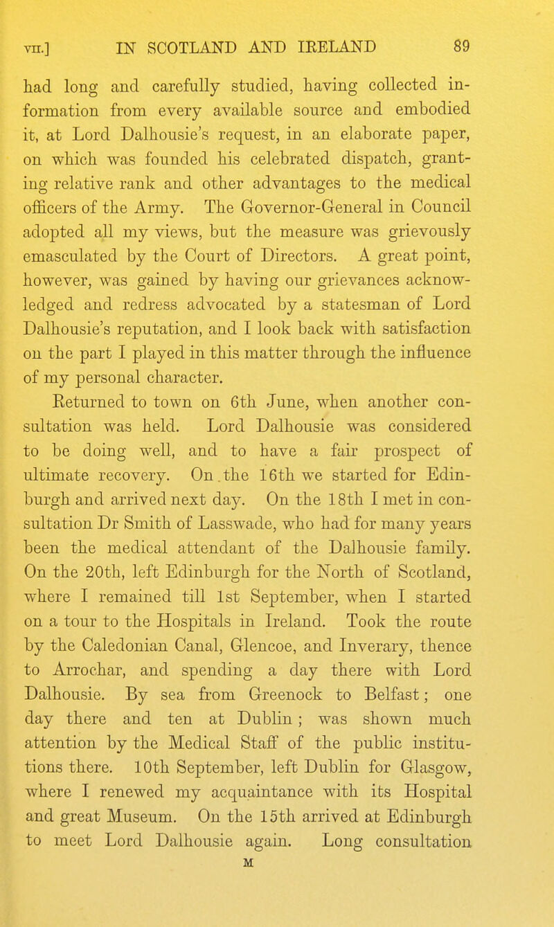 had long and carefully studied, having collected in- formation from every available source and embodied it, at Lord Dalhousie's request, in an elaborate paper, on which was founded his celebrated dispatch, grant- ing relative rank and other advantages to the medical officers of the Army. The Governor-General in Council adopted all my views, but the measure was grievously emasculated by the Court of Directors. A great point, however, was gained by having our grievances acknow- ledged and redress advocated by a statesman of Lord Dalhousie's reputation, and I look back with satisfaction on the part I played in this matter through the influence of my personal character. Keturned to town on 6th June, when another con- sultation was held. Lord Dalhousie was considered to be doing well, and to have a fair prospect of ultimate recovery. On.the 16th w^e started for Edin- burgh and arrived next day. On the 18th I met in con- sultation Dr Smith of Lasswade, who had for many years been the medical attendant of the Dalhousie family. On the 20th, left Edinburgh for the North of Scotland, where I remained till 1st September, when I started on a tour to the Hospitals in Ireland. Took the route by the Caledonian Canal, Glencoe, and Inverary, thence to Arrochar, and spending a day there with Lord Dalhousie. By sea from Greenock to Belfast; one day there and ten at Dublin ; was shown much attention by the Medical Staff of the public institu- tions there. 10th September, left Dublin for Glasgow, where I renewed my acquaintance with its Hospital and great Museum. On the 15th arrived at Edinburgh to meet Lord Dalhousie again. Long consultation M