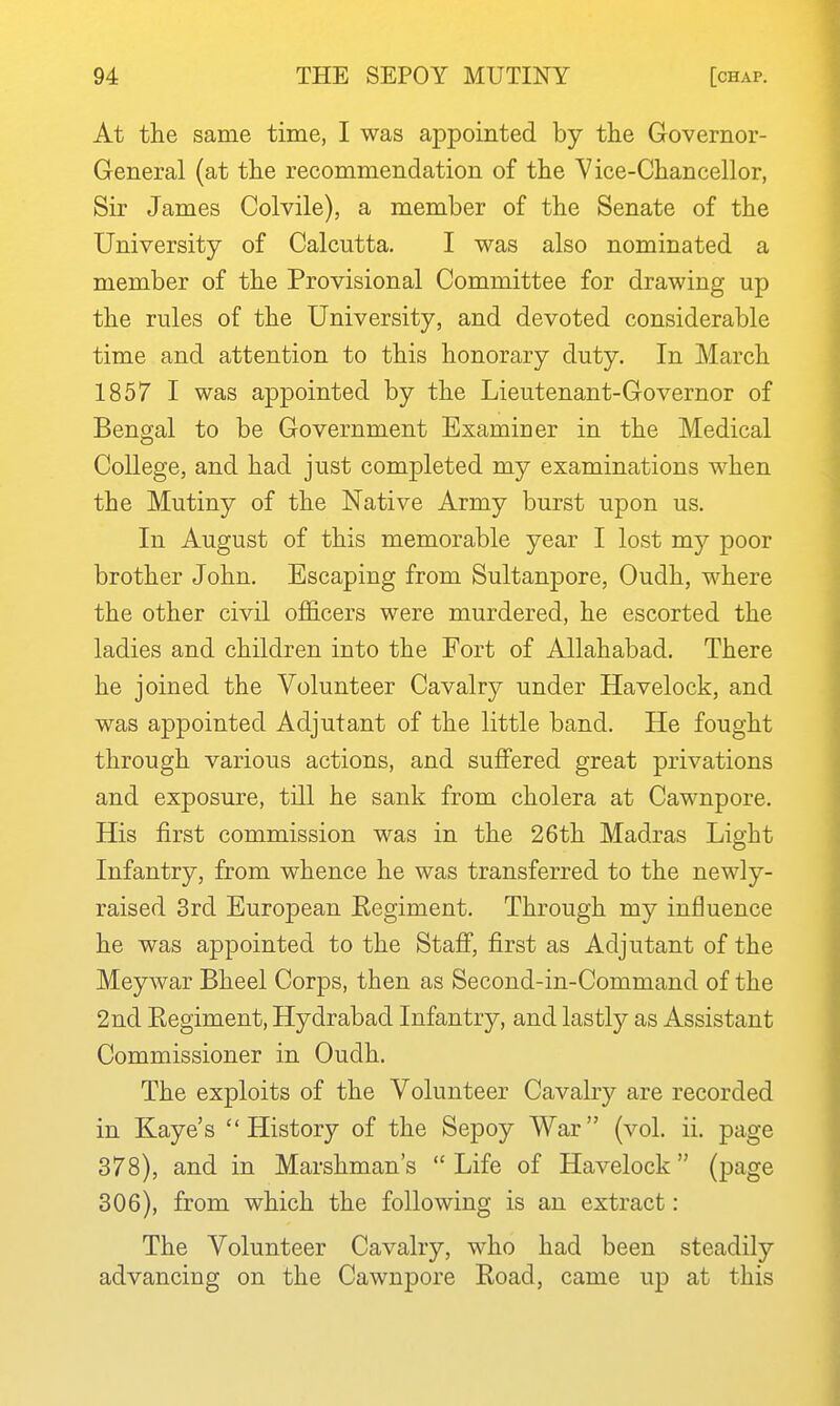 At the same time, I was appointed by the Governor- General (at the recommendation of the V ice-Chancellor, Sir James Colvile), a member of the Senate of the University of Calcutta. I was also nominated a member of the Provisional Committee for drawing up the rules of the University, and devoted considerable time and attention to this honorary duty. In March 1857 I was appointed by the Lieutenant-Governor of Bengal to be Government Examiner in the Medical College, and had just completed my examinations when the Mutiny of the Native Army burst upon us. In August of this memorable year I lost my poor brother John. Escaping from Sultanpore, Oudh, where the other civil officers were murdered, he escorted the ladies and children into the Fort of Allahabad. There he joined the Volunteer Cavalry under Havelock, and was appointed Adjutant of the little band. He fought through various actions, and suffered great privations and exposure, till he sank from cholera at Cawnpore. His first commission was in the 26th Madras Light Infantry, from whence he was transferred to the newly- raised 3rd European Regiment. Through my influence he was appointed to the Staff, first as Adjutant of the Meywar Bheel Corps, then as Second-in-Command of the 2nd Regiment, Hydrabad Infantry, and lastly as Assistant Commissioner in Oudh. The exploits of the Volunteer Cavalry are recorded in Kaye's History of the Sepoy War (vol. ii. page 378), and in Marshman's  Life of Havelock (page 306), from which the following is an extract : The Volunteer Cavalry, who had been steadily advancing on the Cawnpore Road, came up at this