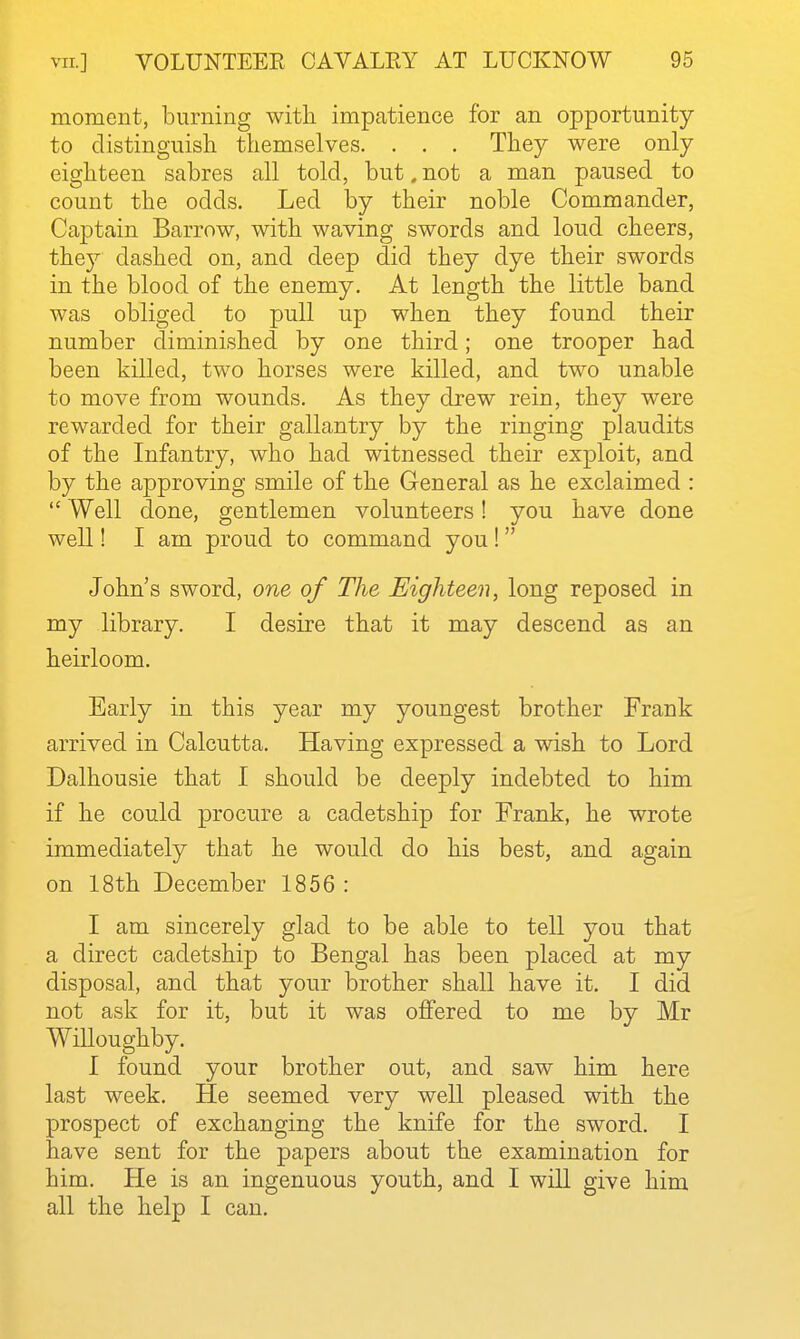 moment, burning with impatience for an opportunity to distinguish themselves. . . . They were only eighteen sabres all told, but. not a man paused to count the odds. Led by their noble Commander, Captain Barrow, with waving swords and loud cheers, they dashed on, and deep did they dye their swords in the blood of the enemy. At length the little band was obliged to pull up when they found their number diminished by one third; one trooper had been killed, two horses were killed, and two unable to move from wounds. As they drew rein, they were rewarded for their gallantry by the ringing plaudits of the Infantry, who had witnessed their exploit, and by the approving smile of the General as he exclaimed :  Well done, gentlemen volunteers! you have done well! I am proud to command you !  John's sword, one of The Eighteen, long reposed in my library. I desire that it may descend as an heirloom. Early in this year my youngest brother Frank arrived in Calcutta. Having expressed a wish to Lord Dalhousie that I should be deeply indebted to him if he could procure a cadetship for Frank, he wrote immediately that he would do his best, and again on 18th December 1856 : I am sincerely glad to be able to tell you that a direct cadetship to Bengal has been placed at my disposal, and that your brother shall have it. I did not ask for it, but it was offered to me by Mr Willoughby. I found your brother out, and saw him here last week. He seemed very well pleased with the prospect of exchanging the knife for the sword. I have sent for the papers about the examination for him. ELe is an ingenuous youth, and I will give him all the help I can.