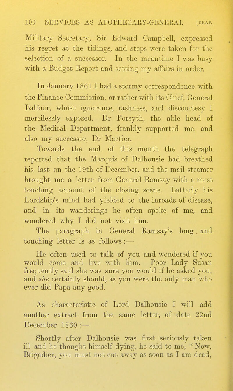 Military Secretary, Sir Edward Campbell, expressed his regret at the tidings, and steps were taken for the selection of a successor. In the meantime I was busy with a Budget Report and setting my affairs in order. In January 1861 I had a stormy correspondence with the Finance Commission, or rather with its Chief, General Balfour, whose ignorance, rashness, and discourtesy I mercilessly exposed. Dr Forsyth, the able head of the Medical Department, frankly supported me, and also my successor, Dr Mactier. Towards the end of this month the telegraph reported that the Marquis of Dalhousie had breathed his last on the 19th of December, and the mail steamer brought me a letter from General Ramsay with a most touching account of the closing scene. Latterly his Lordship's mind had yielded to the inroads of disease, and in its wanderings he often spoke of me, and wondered why I did not visit him. The paragraph in General Ramsay's long. and touching letter is as follows :— He often used to talk of you and wondered if you would come and live with him. Poor Lady Susan frequently said she was sure you would if he asked you, and she certainly should, as you were the only man who ever did Papa any good. As characteristic of Lord Dalhousie I will add another extract from the same letter, of date 22nd December 1860 :— Shortly after Dalhousie was first seriously taken ill and he thought himself dying, he said to me,  Now, Brigadier, you must not cut away as soon as I am dead,