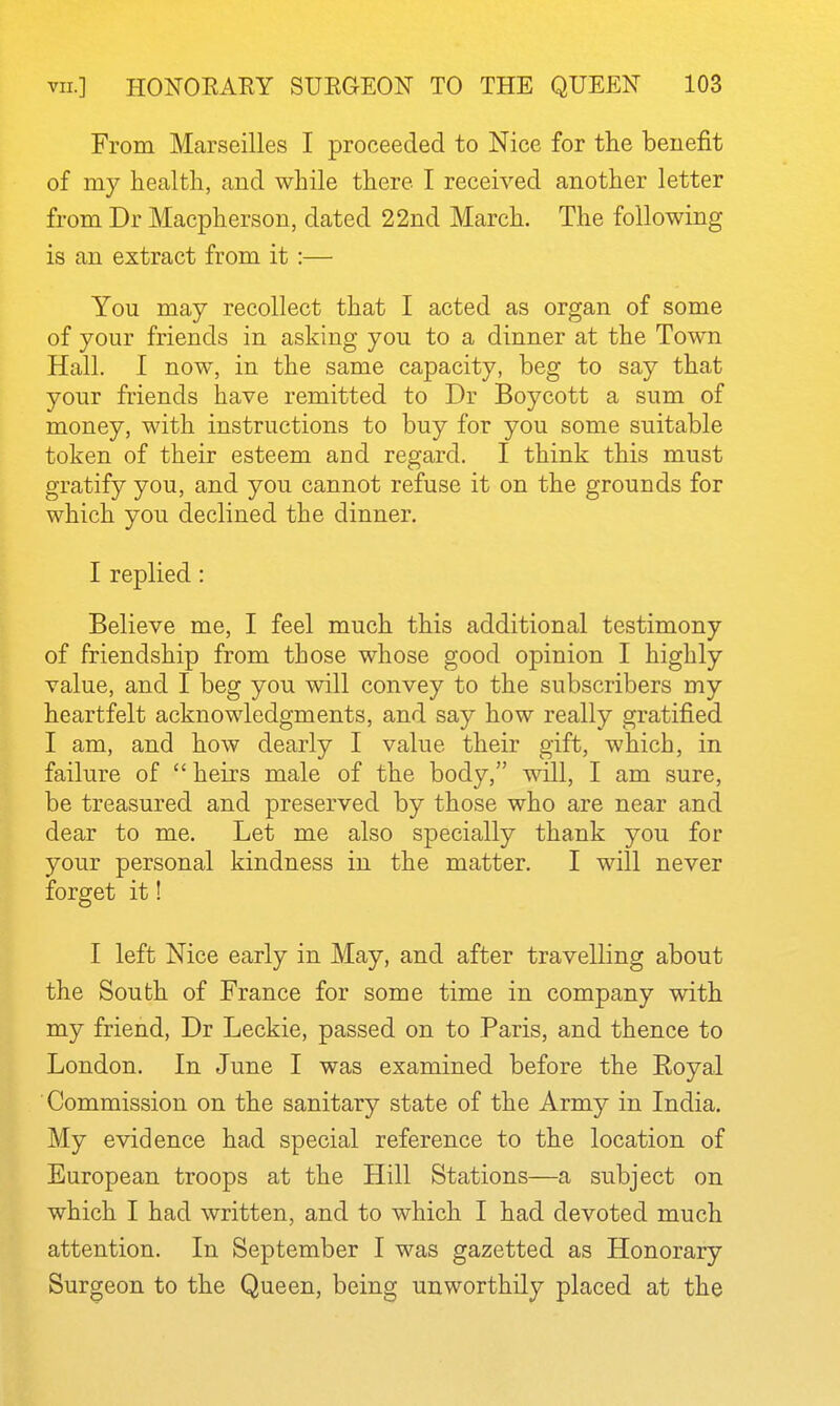 From Marseilles I proceeded to Nice for the benefit of my health, and while there I received another letter from Dr Macpherson, dated 22nd March. The following is an extract from it :— You may recollect that I acted as organ of some of your friends in asking you to a dinner at the Town Hall. I now, in the same capacity, beg to say that your friends have remitted to Dr Boycott a sum of money, with instructions to buy for you some suitable token of their esteem and regard. I think this must gratify you, and you cannot refuse it on the grounds for which you declined the dinner. I replied: Believe me, I feel much this additional testimony of friendship from those whose good opinion I highly value, and I beg you will convey to the subscribers my heartfelt acknowledgments, and say how really gratified I am, and how dearly I value their gift, which, in failure of  heirs male of the body, will, I am sure, be treasured and preserved by those who are near and dear to me. Let me also specially thank you for your personal kindness in the matter. I will never forget it! I left Nice early in May, and after travelling about the South of France for some time in company with my friend, Dr Leckie, passed on to Paris, and thence to London. In June I was examined before the Royal Commission on the sanitary state of the Army in India. My evidence had special reference to the location of European troops at the Hill Stations—a subject on which I had written, and to which I had devoted much attention. In September I was gazetted as Honorary Surgeon to the Queen, being unworthily placed at the