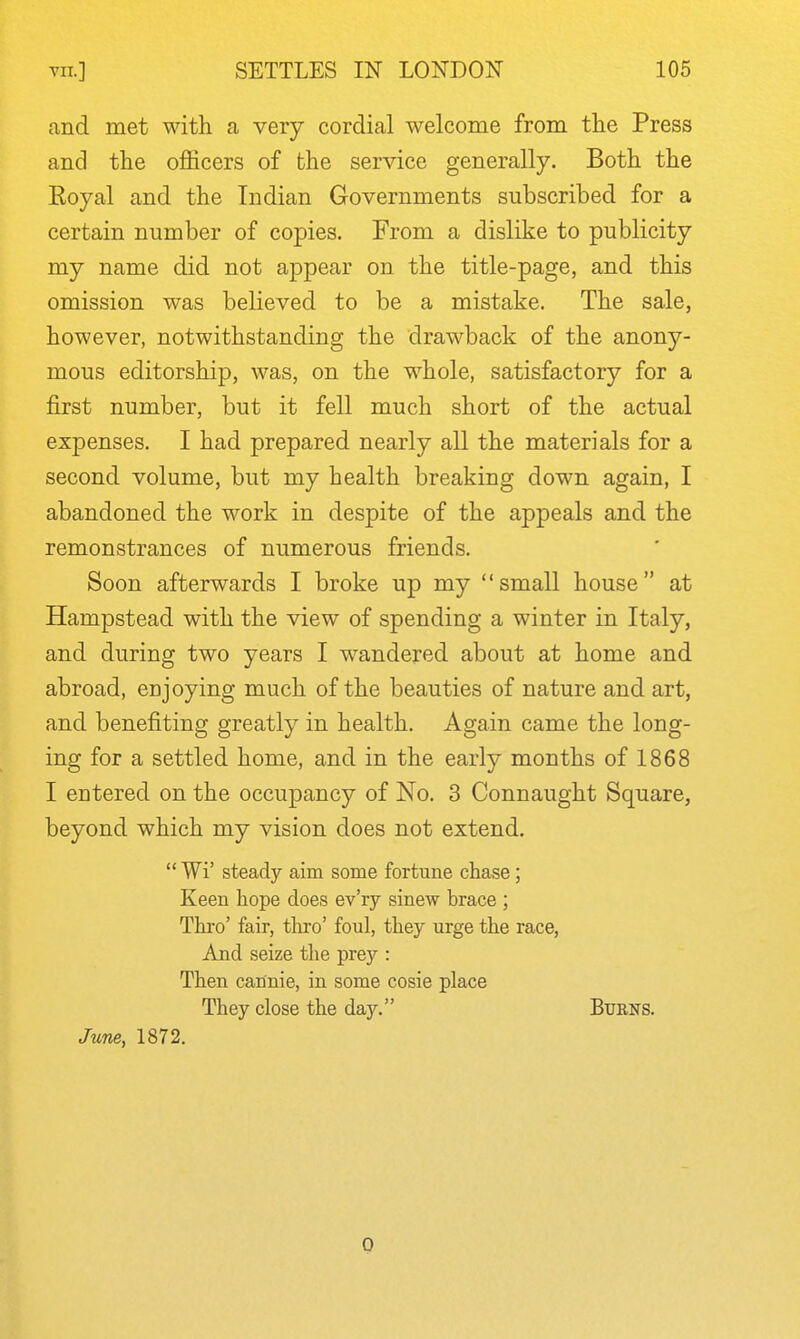 and met with a very cordial welcome from the Press and the officers of the service generally. Both the Royal and the Indian Governments subscribed for a certain number of copies. From a dislike to publicity my name did not appear on the title-page, and this omission was believed to be a mistake. The sale, however, notwithstanding the drawback of the anony- mous editorship, was, on the whole, satisfactory for a first number, but it fell much short of the actual expenses. I had prepared nearly all the materials for a second volume, but my health breaking down again, I abandoned the work in despite of the appeals and the remonstrances of numerous friends. Soon afterwards I broke up my small house at Hampstead with the view of spending a winter in Italy, and during two years I wandered about at home and abroad, enjoying much of the beauties of nature and art, and benefiting greatly in health. Again came the long- ing for a settled home, and in the early months of 1868 I entered on the occupancy of No. 3 Connaught Square, beyond which my vision does not extend.  Wi' steady aim some fortune chase; Keen hope does ev'ry sinew brace ; Thro' fair, thro' foul, they urge the race. And seize the prey : Then cannie, in some cosie place They close the day. Burns. June, 1872. 0