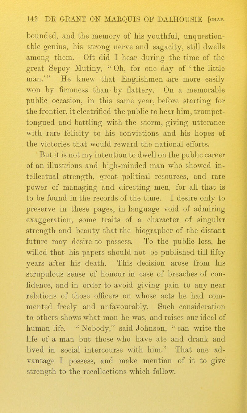 bounded, and the memory of his youthful, unquestion- able genius, his strong nerve and sagacity, still dwells among them. Oft did I hear during the time of the great Sepoy Mutiny, Oh, for one day of 'the little man.' He knew that Englishmen are more easily won by firmness than by flattery. On a memorable public occasion, in this same year, before starting for the frontier, it electrified the public to hear him, trumpet- tongued and battling with the storm, giving utterance with rare felicity to his convictions and his hopes of the victories that would reward the national efi'orts. But it is not my intention to dwell on the public career of an illustrious and high-minded man who showed in- tellectual strength, great political resources, and rare power of managing and directing men, for all that is to be found in the records of the time. I desire only to preserve in these pages, in language void of admiring exaggeration, some traits of a character of singular strength and beauty that the biographer of the distant future may desire to possess. To the public loss, he willed that his papers should not be published till fifty years after his death. This decision arose from his scrupulous sense of honour in case of breaches of con- fidence, and in order to avoid giving pain to any near relations of those officers on whose acts he had com- mented freely and unfavourably. Such consideration to others shows what man he was, and raises our ideal of human life.  Nobody, said Johnson, can write the life of a man but those who have ate and drank and lived in social intercourse with him. That one ad- vantage I possess, and make mention of it to give strength to the recollections which follow.