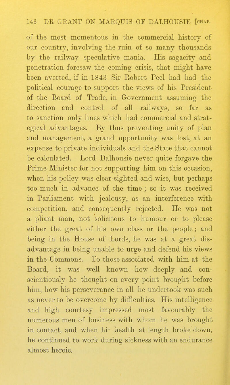 of the most momentous in tlie commercial history of our country, involving the ruin of so many thousands by the railway speculative mania. His sagacity and penetration foresaw the coming crisis, that might have been averted, if in 1843 Sir Kobert Peel had had the political courage to support the views of his President of the Board of Trade, in Government assuming the direction and control of all railways, so far as to sanction only lines which had commercial and strat- egical advantages. By thus preventing unity of plan and management, a grand opportunity was lost, at an expense to private individuals and the State that cannot be calculated. Lord Dalhousie never quite forgave the Prime Minister for not supporting him on this occasion, when his policy was clear-sighted and wise, but perhaps too much in advance of the time ; so it was received in Parliament with jealousy, as an interference with competition, and consequently rejected. He was not a pliant man, not solicitous to humour or to please either the great of his own class or the people ; and being in the House of Lords, he was at a great dis- advantage in being unable to urge and defend his views in the Commons. To those associated with him at the Board, it was well known how deeply and con- scientiously he thought on every point brought before him, how his perseverance in all he undertook was such as never to be overcome by difficulties. His intelligence and high courtesy impressed most favourably the numerous men of business with whom he was brought in contact, and when hi health at length broke down, he continued to work during sickness with an endurance almost heroic. 1