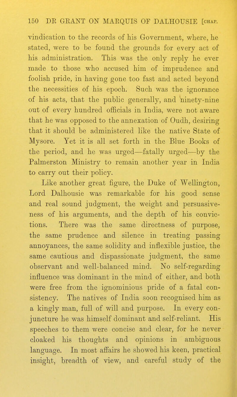 vindication to the records of his Government, where, he stated, were to be found the grounds for every act of his administration. This was the only reply he ever made to those who accused him of imprudence and foolish pride, in having gone too fast and acted beyond the necessities of his epoch. Such was the ignorance of his acts, that the public generally, and ninety-nine out of every hundred officials in India, were not aware that he was opposed to the annexation of Oudh, desiring that it should be administered like the native State of Mysore. Yet it is all set forth in the Blue Books of the period, and he was urged—fatally urged—by the Palmerston Ministry to remain another year in India to carry out their policy. Like another great figure, the Duke of Wellington, Lord Dalhousie was remarkable for his good sense and real sound judgment, the weight and persuasive- ness of his arguments, and the depth of his convic- tions. There was the same directness of purpose, the same prudence and silence in treating passing annoyances, the same solidity and inflexible justice, the same cautious and dispassionate judgment, the same observant and well-balanced mind. No self-regarding influence was dominant in the mind of either, and both were free from the ignominious pride of a fatal con- sistency. The natives of India soon recognised him as a kingly man, full of will and purpose. In every con- juncture he was himself dominant and self-reliant. His speeches to them were concise and clear, for he never cloaked his thoughts and opinions in ambiguous language. In most afiairs he showed his keen, practical insight, breadth of view, and careful study of the