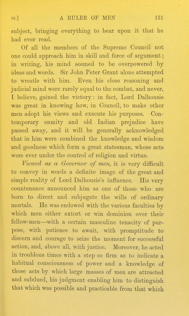 subject, bringing everything to bear upon it that he had ever read. Of all the members of the Supreme Council not one could approach him in skill and force of argument; in writing, his mind seemed to be overpowered by ideas and words. Sir John Peter Grant alone attempted to wrestle with him. Even his close reasoning and judicial mind were rarely equal to the combat, and never, I believe, gained the victory : in fact, Lord Dalhousie was great in knowing how, in Council, to make other men adopt his views and execute his purposes. Con- temporary enmity and old Indian prejudice have passed away, and it will be generally acknowledged that in him were combined the knowledge and wisdom and goodness which form a great statesman, whose acts were ever under the control of religion and virtue. Vieived as a Governor of men, it is very difficult to convey in words a definite image of the great and simple reality of Lord Dalhousie's influence. His very countenance announced him as one of those who are born to direct and subjugate the wills of ordinary mortals. He was endowed with the various faculties by which men either extort or win dominion over their fellow-men—with a certain masculine tenacity of pur- pose, with patience to await, with promptitude to discern and courage to seize the moment for successful action, and, above all, with justice. Moreover, he acted in troublous times with a step so firm as to indicate a habitual consciousness of power and a knowledge of those acts by which large masses of men are attracted and subdued, his judgment enabling him to distinguish that which was possible and practicable from that which