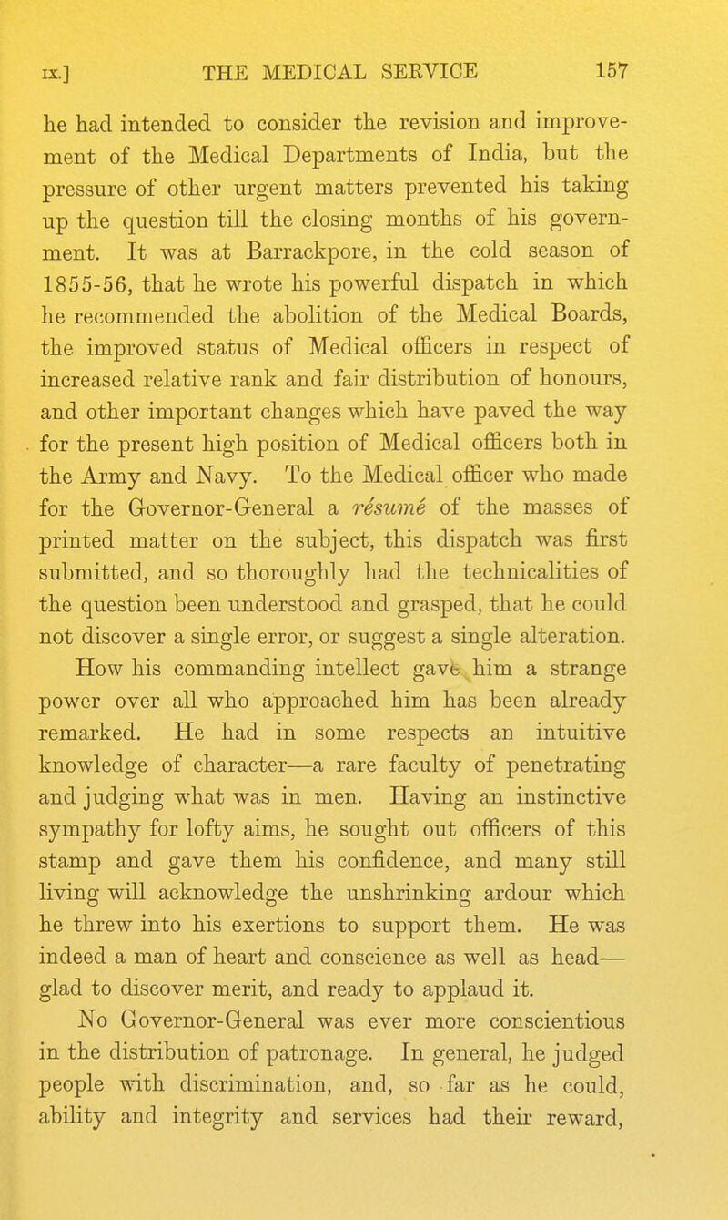 he had intended to consider the revision and improve- ment of the Medical Departments of India, but the pressure of other urgent matters prevented his taking up the question till the closing months of his govern- ment. It was at Barrackpore, in the cold season of 1855-56, that he wrote his powerful dispatch in which he recommended the abolition of the Medical Boards, the improved status of Medical officers in respect of increased relative rank and fair distribution of honours, and other important changes which have paved the way for the present high position of Medical officers both in the Army and Navy. To the Medical officer who made for the Governor-General a resume of the masses of printed matter on the subject, this dispatch was first submitted, and so thoroughly had the technicalities of the question been understood and grasped, that he could not discover a single error, or suggest a single alteration. How his commanding intellect gavfe^him a strange power over all who approached him has been already remarked. He had in some respects an intuitive knowledge of character—a rare faculty of penetrating and judging what was in men. Having an instinctive sympathy for lofty aims, he sought out officers of this stamp and gave them his confidence, and many still living will acknowledge the unshrinking ardour which he threw into his exertions to support them. He was indeed a man of heart and conscience as well as head— glad to discover merit, and ready to applaud it. No Governor-General was ever more conscientious in the distribution of patronage. In general, he judged people with discrimination, and, so far as he could, ability and integrity and services had their reward.