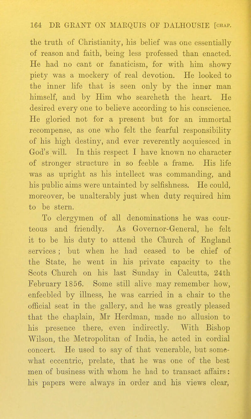 the truth of Christianity, his belief was one essentially of reason and faith, being less professed than enacted. He had no cant or fanaticism, for with him showy piety was a mockery of real devotion. He looked to the inner life that is seen only by the inner man himself, and by Him who searcheth the heart. He desired every one to believe according to his conscience. He gloried not for a present but for an immortal recompense, as one who felt the fearful responsibility of his high destiny, and ever reverently acquiesced in God's will. In this respect I have known no character of stronger structure in so feeble a frame. His life was as upright as his intellect was commanding, and his public aims were untainted by selfishness. He could, moreover, be unalterably just when duty required him to be stern. To clergymen of all denominations he was cour- teous and friendly. As Governor-General, he felt it to be his duty to attend the Church of England services ; but when he had ceased to be chief of the State, he went in his private capacity to the Scots Church on his last Sunday in Calcutta, 24 th February 1856. Some still alive may remember how, enfeebled by illness, he was carried in a chair to the ofiicial seat in the gallery, and he was greatly pleased that the chaplain, Mr Herdman, made no allusion to his presence there, even indirectly. With Bishop Wilson, the Metropolitan of India, he acted in cordial concert. He used to say of that venerable, but some- what eccentric, prelate, that he was one of the best men of business with whom he had to transact affairs: his papers were always in order and his views clear,