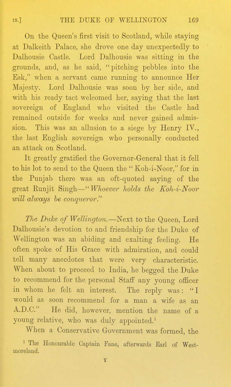 On the Queen's first visit to Scotland, while staying at Dalkeith Palace, she drove one day unexpectedly to Dalhousie Castle. Lord Dalhousie was sitting in the grounds, and, as he said,  pitching pebbles into the Esk, when a servant came running to announce Her Majesty. Lord Dalhousie was soon by her side, and with his ready tact welcomed her, saying that the last sovereign of England who visited the Castle had remained outside for weeks and never gained admis- sion. This was an allusion to a siege by Henry IV., the last English sovereign who personally conducted an attack on Scotland. It greatly gratified the Governor-General that it fell to his lot to send to the Queen the  Koh-i-Noor, for in the Punjab there was an oft-quoted saying of the great Eunjit Singh—WJioever holds the Koh-i-Noor will always he conqueroi^!' TJie Duke of Wellington.—Next to the Queen, Lord Dalhousie's devotion to and friendship for the Duke of Wellington was an abiding and exalting feeling. He often spoke of His Grace with admiration, and could tell many anecdotes that were very characteristic. When about to proceed to India, he begged the Duke to recommend for the personal Staff any young officer in whom he felt an interest. The reply was: I would as soon recommend for a man a wife as an A.D.C. He did, however, mention the name of a young relative, who was duly appointed.^ When a Conservative Government was formed, the ^ The Honourable Captain Fane, afterwards Earl of West- moreland. Y