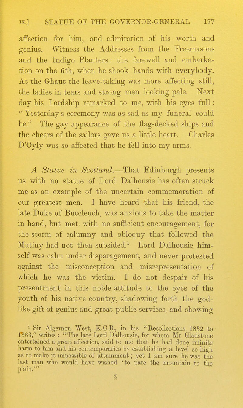 affection for him, and admiration of his worth and genius. Witness the Addresses from the Freemasons and the Indigo Planters : the farewell and embarka- tion on the 6th, when he shook hands with everybody. At the Ghaut the leave-taking was more affecting still, the ladies in tears and strong men looking pale. Next day his Lordship remarked to me, with his eyes full:  Yesterday's ceremony was as sad as my funeral could be. The gay appearance of the flag-decked ships and the cheers of the sailors gave us a little heart. Charles D'Oyly was so affected that he fell into my arms. A Statue in Scotland.—That Edinburgh presents us with no statue of Lord Dalhousie has often struck me as an example of the uncertain commemoration of our greatest men. I have heard that his friend, the late Duke of Buccleuch, was anxious to take the matter in hand, but met with no sufficient encouragement, for the storm of calumny and obloquy that followed the Mutiny had not then subsided.^ Lord Dalhousie him- self was calm under disparagement, and never protested against the misconception and misrepresentation of which he was the victim. I do not despair of his presentment in this noble attitude to the eyes of the youth of his native country, shadowing forth the god- like gift of genius and great public services, and showing 1 Sir Algernon West, K.C.B., in his Recollections 1832 to 1^86, writes : The late Lord Dalhousie, for whom Mr Gladstone entertained a great affection, said to me that he had done infinite harm to him and his contemporaries by establishing a level so high as to make it impossible of attainment; yet I am sure he was the last man who would have wished 'to pare the mountain to the plain.' 2