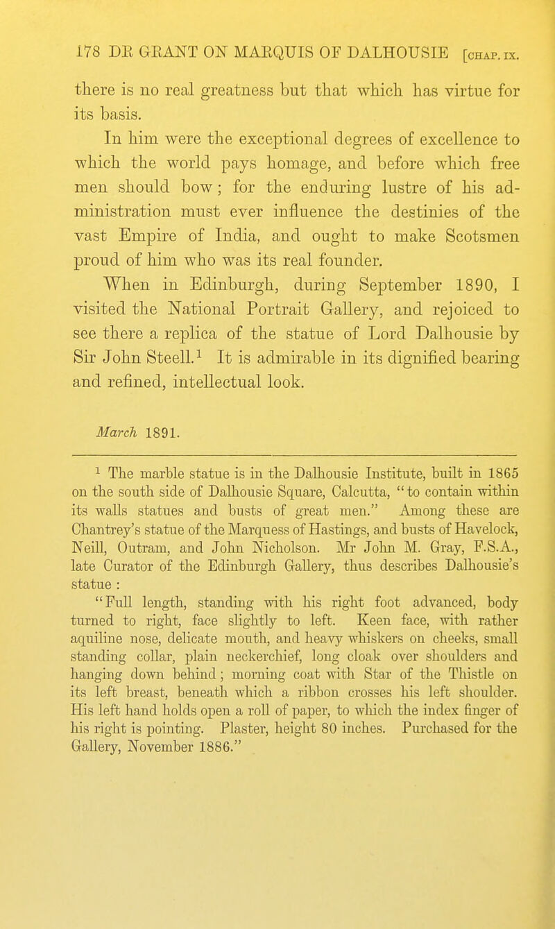 there is no real greatness but that which has virtue for its basis. In him were the exceptional degrees of excellence to which the world pays homage, and before which free men should bow ; for the enduring lustre of his ad- ministration must ever influence the destinies of the vast Empire of India, and ought to make Scotsmen proud of him who was its real founder. When in Edinburgh, during September 1890, I visited the National Portrait Gallery, and rejoiced to see there a replica of the statue of Lord Dalhousie by Sir John Steell. ^ It is admirable in its dignified bearing and refined, intellectual look. March 1891. ^ The marble statue is in the Dalhousie Institute, built in 1865 on the south side of Dalhousie Square, Calcutta,  to contain within its walls statues and busts of great men. Among these are Chantrey's statue of the Marquess of Hastings, and busts of Havelock, Neill, Outram, and John Nicholson. Mr John M. Gray, F.S.A., late Curator of the Edinburgh Gallery, thus describes Dalhousie's statue : FuU length, standing with his right foot advanced, body turned to right, face slightly to left. Keen face, with rather aquiline nose, delicate mouth, and heavy whiskers on cheeks, small standing collar, plain neckerchief, long cloak over shoulders and hanging down behind; morning coat with Star of the Thistle on its left breast, beneath which a ribbon crosses his left shoulder. His left hand holds open a roU of paper, to wliich the index finger of his right is pointing. Plaster, height 80 inches. Purchased for the Gallery, November 1886.