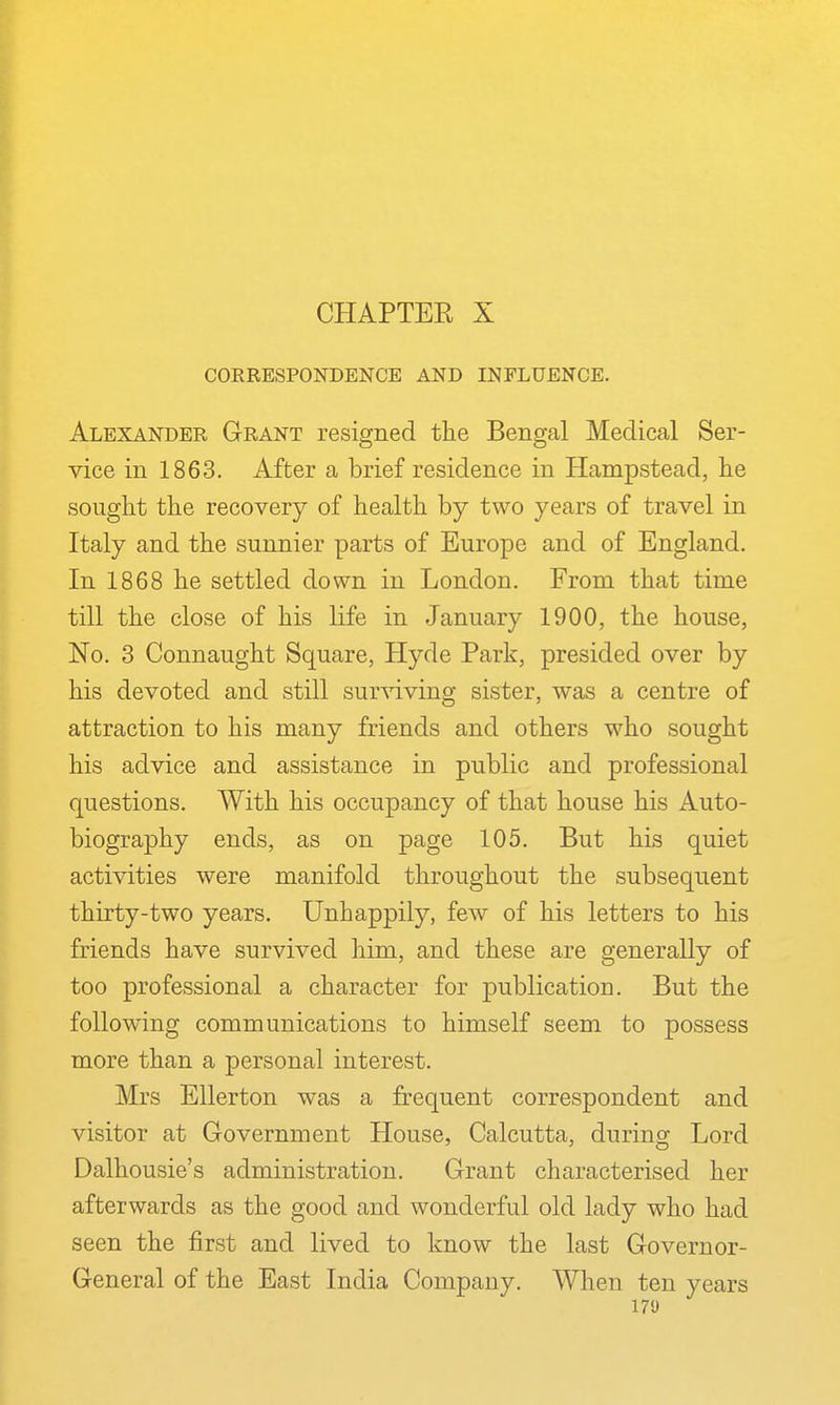 CHAPTER X CORRESPONDENCE AND INFLUENCE. Alexander Grant resigned the Bengal Medical Ser- vice in 1863. After a brief residence in Hampstead, tie sought the recovery of health by two years of travel in Italy and the sunnier parts of Europe and of England. In 1868 he settled down in London. From that time till the close of his life in January 1900, the house, No. 3 Connaught Square, Hyde Park, presided over by his devoted and still surviving sister, was a centre of attraction to his many friends and others who sought his advice and assistance in public and professional questions. With his occupancy of that house his Auto- biography ends, as on page 105. But his quiet activities were manifold throughout the subsequent thirty-two years. Unhappily, few of his letters to his friends have survived him, and these are generally of too professional a character for publication. But the following communications to himself seem to possess more than a personal interest. Mrs EUerton was a frequent correspondent and visitor at Government House, Calcutta, during Lord Dalhousie's administration. Grant characterised her afterwards as the good and wonderful old lady who had seen the first and lived to know the last Governor- General of the East India Company. When ten years