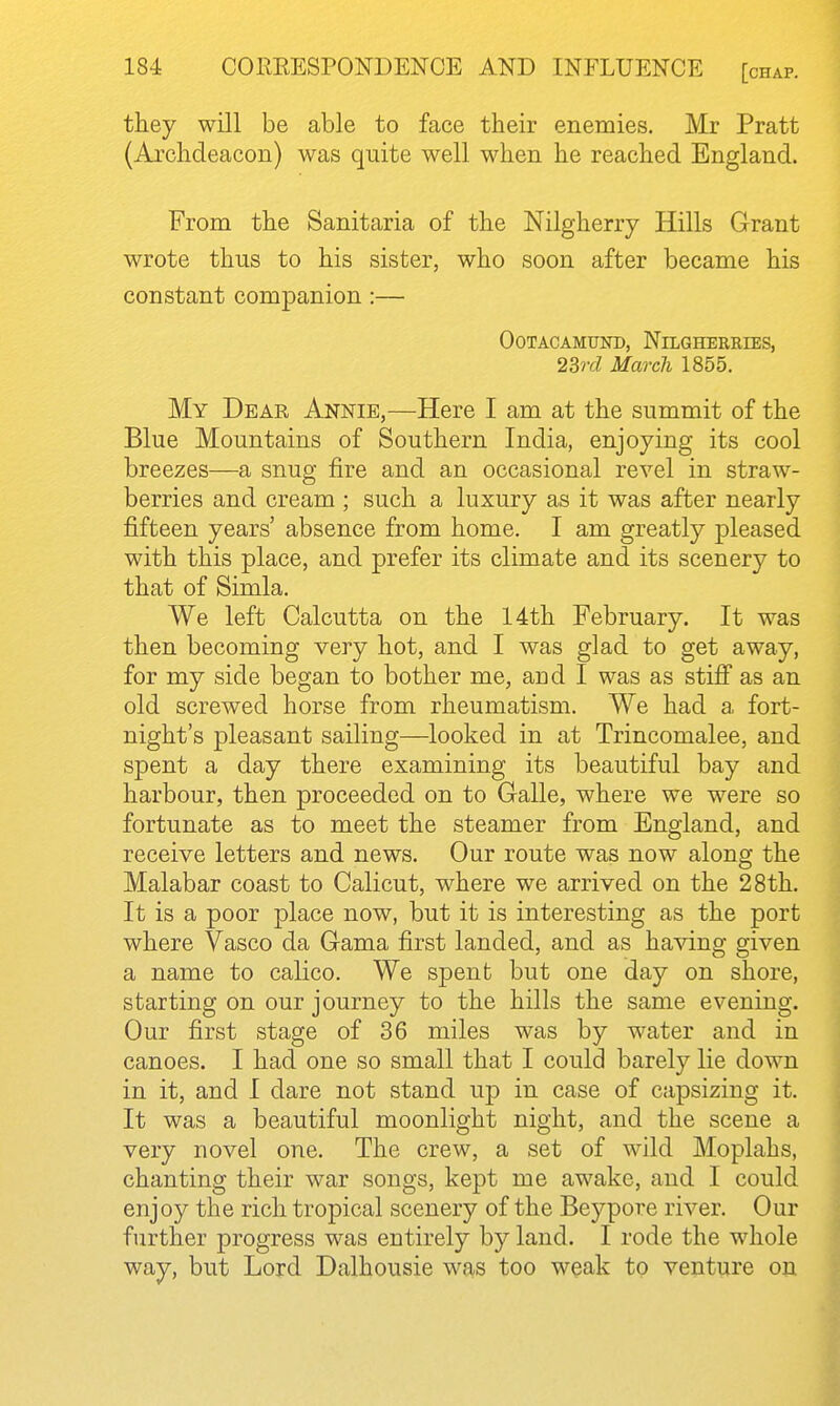 they will be able to face their enemies. Mr Pratt (Archdeacon) was quite well when he reached England. From the Sanitaria of the Nilgherry Hills Grant wrote thus to his sister, who soon after became his constant companion:— OOTACAMUND, NiLGHERRIES, 23rd March 1855. My Dear Annie,—Here I am at the summit of the Blue Mountains of Southern India, enjoying its cool breezes—a snug fire and an occasional revel in straw- berries and cream ; such a luxury as it was after nearly fifteen years' absence from home. I am greatly pleased with this place, and prefer its climate and its scenery to that of Simla. We left Calcutta on the 14th February. It was then becoming very hot, and I was glad to get away, for my side began to bother me, and I was as stifi as an old screwed horse from rheumatism. We had a fort- night's pleasant sailing—looked in at Trincomalee, and spent a day there examining its beautiful bay and harbour, then proceeded on to Galle, where we were so fortunate as to meet the steamer from England, and receive letters and news. Our route was now along the Malabar coast to Calicut, where we arrived on the 28th. It is a poor place now, but it is interesting as the port where Vasco da Gama first landed, and as having given a name to calico. We spent but one day on shore, starting on our journey to the hills the same evening. Our first stage of 36 miles was by water and in canoes. I had one so small that I could barely lie down in it, and I dare not stand up in case of capsizing it. It was a beautiful moonlight night, and the scene a very novel one. The crew, a set of wild Moplahs, chanting their war songs, kept me awake, and I could enjoy the rich tropical scenery of the Beypore river. Our further progress was entirely by land. I rode the whole way, but Lord Dalhousie was too weak to venture on