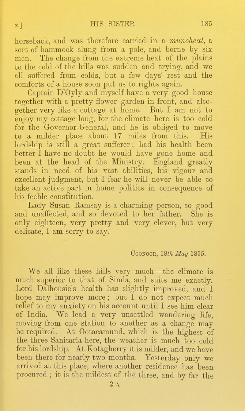 horseback, and was therefore carried in a muncheal, a sort of hammock slung from a pole, and borne by six men. The change from the extreme heat of the plains to the cold of the hills was sudden and trying, and we all suffered from colds, but a few days' rest and the comforts of a house soon put us to rights again. Captain D'Oyly and myself have a very good house together with a pretty flower garden in front, and alto- gether very like a cottage at home. But I am not to enjoy my cottage long, for the climate here is too cold for the Governor-General, and he is obliged to move to a milder place about 17 miles from this. His lordship is still a great sufferer; had his health been better I have no doubt he would have gone home and been at the head of the Ministry. England greatly stands in need of his vast abilities, his vigour and excellent judgment, but I fear he will never be able to take an active part in home politics in consequence of his feeble constitution. Lady Susan Eamsay is a charming person, so good and unaffected, and so devoted to her father. She is only eighteen, very pretty and very clever, but very delicate, I am sorry to say. CooNOOR, 18^^ May 1855. We all like these hills very much—the climate is much superior to that of Simla, and suits me exactly. Lord Dalhousie's health has slightly improved, and I hope may improve more; but I do not expect much relief to my anxiety on his account until I see him clear of India. We lead a very unsettled wandering life, moving from one station to another as a change may be required. At Ootacamund, which is the highest of the three Sanitaria here, the weather is much too cold for his lordship. At Kotagherry it is milder, and we have been there for nearly two months. Yesterday only we arrived at this place, where another residence has been procured ; it is the mildest of the three, and by far the 2 a