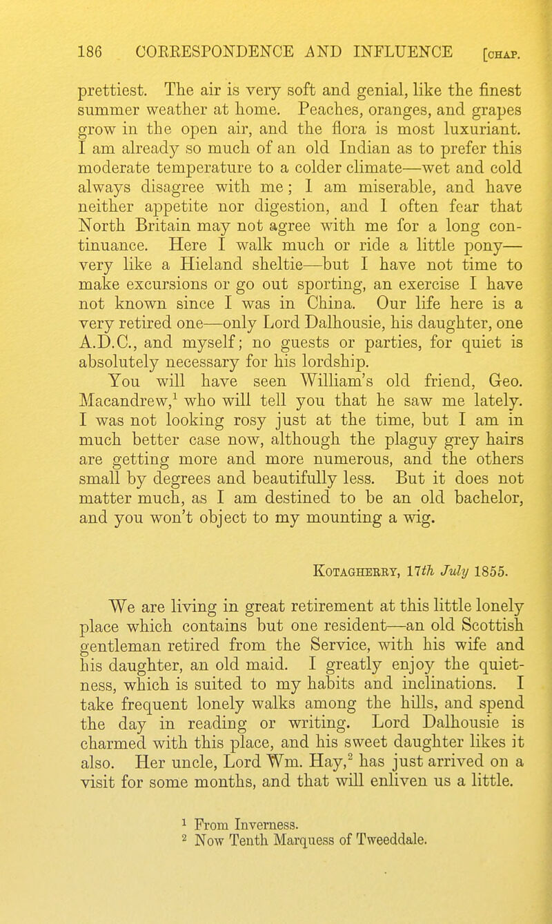 prettiest. The air is very soft and genial, like the finest summer weather at home. Peaches, oranges, and grapes grow in the open air, and the flora is most luxuriant. I am already so much of an old Indian as to prefer this moderate temperature to a colder climate—wet and cold always disagree with me; 1 am miserable, and have neither appetite nor digestion, and 1 often fear that North Britain may not agree with me for a long con- tinuance. Here I walk much or ride a little pony— very like a Hieland sheltie—but I have not time to make excursions or go out sporting, an exercise I have not known since I was in China. Our life here is a very retired one—only Lord Dalhousie, his daughter, one A.D.C., and myself; no guests or parties, for quiet is absolutely necessary for his lordship. You will have seen William's old friend, Geo. Macandrew,^ who will tell you that he saw me lately. I was not looking rosy just at the time, but I am in much better case now, although the plaguy grey hairs are getting more and more numerous, and the others small by degrees and beautifully less. But it does not matter much, as I am destined to be an old bachelor, and you won't object to my mounting a wig. EoTAGHBRRY, llth July 1855. We are living in great retirement at this little lonely place which contains but one resident—an old Scottish gentleman retired from the Service, with his wife and his daughter, an old maid. I greatly enjoy the quiet- ness, which is suited to my habits and inclinations. I take frequent lonely walks among the hills, and spend the day in reading or writing. Lord Dalhousie is charmed with this place, and his sweet daughter likes it also. Her uncle. Lord Wm. Hay,^ has just arrived on a visit for some months, and that will enliven us a little. 1 From Inverness. 2 Now Tenth Marquess of Tweeddale.