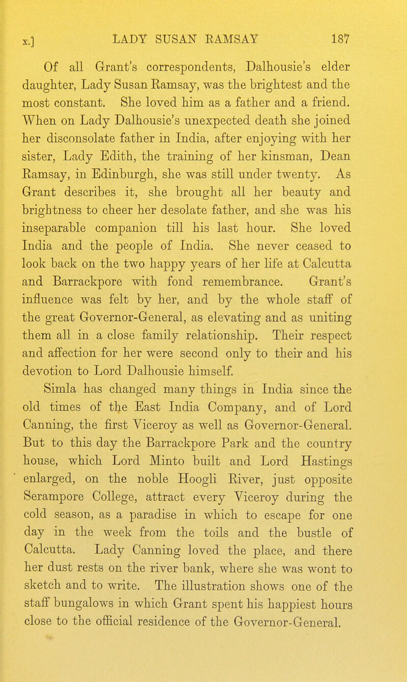 Of all Grant's correspondents, Dalhousie's elder daughter, Lady Susan Ramsay, was the brightest and the most constant. She loved him as a father and a friend. When on Lady Dalhousie's unexpected death she joined her disconsolate father in India, after enjoying with her sister, Lady Edith, the training of her kinsman. Dean Eamsay, in Edinburgh, she was still under twenty. As Grant describes it, she brought all her beauty and brightness to cheer her desolate father, and she was his inseparable companion till his last hour. She loved India and the people of India. She never ceased to look back on the two happy years of her life at Calcutta and Barrackpore with fond remembrance. Grant's influence was felt by her, and by the whole staff of the great Governor-General, as elevating and as uniting them all in a close family relationship. Their respect and affection for her were second only to their and his devotion to Lord Dalhousie himself. Simla has changed many things in India since the old times of the East India Company, and of Lord Canning, the first Viceroy as well as Governor-General. But to this day the Barrackpore Park and the country house, which Lord Minto built and Lord Hastings enlarged, on the noble Hoogli Eiver, just opposite Serampore College, attract every Viceroy during the cold season, as a paradise in which to escape for one day in the week from the toils and the bustle of Calcutta. Lady Canning loved the place, and there her dust rests on the river bank, where she was wont to sketch and to write. The illustration shows one of the staff bungalows in which Grant spent his happiest hours close to the official residence of the Governor-General.