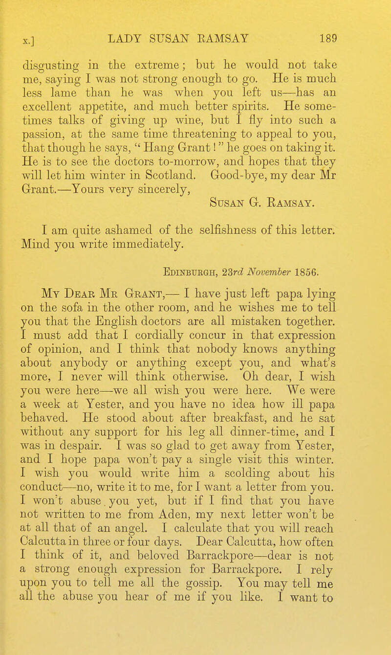 disgusting in the extreme: but he would not take me, saying I was not strong enough to go. He is much less lame than he was when you left us—has an excellent appetite, and much better spirits. He some- times talks of giving up wine, but I fly into such a passion, at the same time threatening to appeal to you, that though he says,  Hang Grant!  he goes on taking it. He is to see the doctors to-morrow, and hopes that they will let him winter in Scotland. Good-bye, my dear Mr Grant.—Yours very sincerely, Susan G. Ramsay. I am quite ashamed of the selfishness of this letter. Mind you write immediately. Edinbuegh, 23rd November 1856. My Dear Mr Grant,— I have just left papa lying on the sofa in the other room, and he wishes me to tell you that the English doctors are all mistaken together. I must add that I cordially concur in that expression of opinion, and I think that nobody knows anything about anybody or anything except you, and what's more, I never will think otherwise. Oh dear, I wish you were here—we all wish you were here. We were a week at Yester, and you have no idea how ill papa behaved. He stood about after breakfast, and he sat without any support for his leg all dinner-time, and I was in despair. I was so glad to get away from Yester, and I hope papa won't pay a single visit this winter. I wish you would write him a scolding about his conduct—no, write it to me, for I want a letter from you. I won't abuse, you yet, but if I find that you have not written to me from Aden, my next letter won't be at all that of an angel. I calculate that you will reach Calcutta in three or four days. Dear Calcutta, how often I think of it, and beloved Barrackpore—dear is not a strong enough expression for Barrackpore. I rely upon you to tell me all the gossip. You may tell me all the abuse you hear of me if you like. I want to