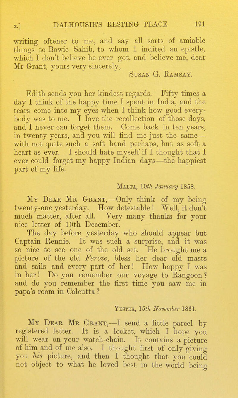 writing oftener to me, and say all sorts of amiable things to Bowie Sahib, to whom 1 indited an epistle, which I don't believe he ever got, and believe me, dear Mr Grant, yours very sincerely, Susan G. Kamsay. Edith sends you her kindest regards. Fifty times a day I think of the happy time I spent in India, and the tears come into my eyes when I think how good every- body was to me. I love the recollection of those days, and I never can forget them. Come back in ten years, in twenty years, and you will find me just the same— with not quite such a soft hand perhaps, but as soft a heart as ever. I should hate myself if I thought that I ever could forget my happy Indian days—the happiest part of my life. Malta, 10th January 1858. My Dear Mr Grant,—Only think of my being twenty-one yesterday. How detestable ! Well, it don't much matter, after all. Very many thanks for your nice letter of 10th December. The day before yesterday who should appear but Captain Eennie. It was such a surprise, and it was so nice to see one of the old set. He brought me a picture of the old Feroze, bless her dear old masts and sails and every part of her! How happy I was in her! Do you remember our voyage to Eangoon 1 and do you remember the first time you saw me in papa's room in Calcutta ? Yester, lUh November 1861. My Dear Mr Grant,—I send a little parcel by registered letter. It is a locket, which I hope you will wear on your watch-chain. It contains a picture of him and of me also. I thought first of only giving you his picture, and then I thought that you could not object to what he loved best in the world being