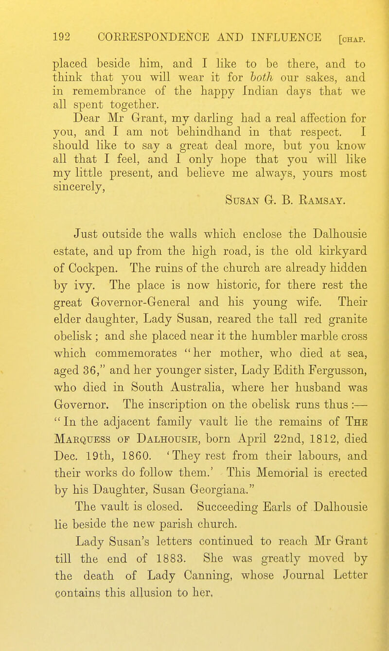 placed beside him, and I like to be there, and to think that you will wear it for both our sakes, and in remembrance of the happy Indian days that we all spent together. Dear Mr Grant, my darling had a real affection for you, and I am not behindhand in that respect. I should like to say a great deal more, but you know all that I feel, and I only hope that you will like my little present, and believe me always, yours most sincerely, Susan Gr. B. Ramsay. Just outside the walls which enclose the Dalhousie estate, and up from the high road, is the old kirkyard of Cockpen. The ruins of the church are already hidden by ivy. The place is now historic, for there rest the great Governor-General and his young wife. Their elder daughter, Lady Susan, reared the tall red granite obelisk ; and she placed near it the humbler marble cross which commemorates her mother, who died at sea, aged 36, and her younger sister. Lady Edith Fergusson, who died in South Australia, where her husband was Governor. The inscription on the obelisk runs thus :—  In the adjacent family vault lie the remains of The Marquess of Dalhousie, born April 22nd, 1812, died Dec. 19th, 1860. 'They rest from their labours, and their works do follow them.' This Memorial is erected by his Daughter, Susan Georgiana. The vault is closed. Succeeding Earls of Dalhousie lie beside the new parish church. Lady Susan's letters continued to reach Mr Grant till the end of 1883. She was greatly moved by the death of Lady Canning, whose Journal Letter contains this allusion to her.