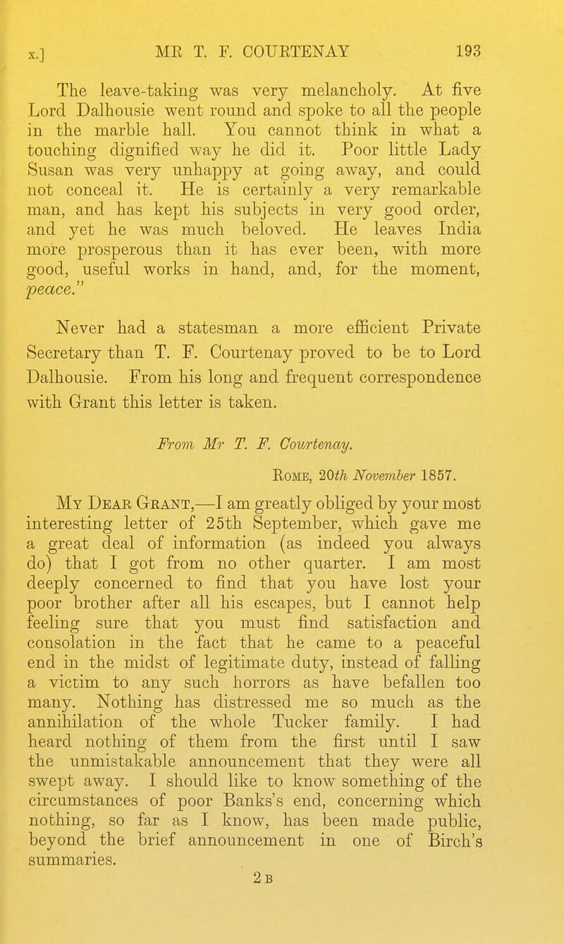 The leave-taking was very melancholy. At five Lord Dalhousie went round and spoke to all the people in the marble hall. You cannot think in what a touching dignified way he did it. Poor little Lady Susan was very unhappy at going away, and could not conceal it. He is certainly a very remarkable man, and has kept his subjects in very good order, and yet he was much beloved. He leaves India more prosperous than it has ever been, with more good, useful works in hand, and, for the moment, peace. Never had a statesman a more efficient Private Secretary than T. F. Courtenay proved to be to Lord Dalhousie. From his long and frequent correspondence with Grant this letter is taken. From Mr T. F. Courtenay. EoME, 20th November 1857. My Dear Grant,—I am greatly obliged by your most interesting letter of 25th September, which gave me a great deal of information (as indeed you always do) that I got from no other quarter. I am most deeply concerned to find that you have lost your poor brother after all his escapes, but I cannot help feeling sure that you must find satisfaction and consolation in the fact that he came to a peaceful end in the midst of legitimate duty, instead of falling a victim to any such horrors as have befallen too many. Nothing has distressed me so much as the annihilation of the whole Tucker family. I had heard nothing of them from the first until I saw the unmistakable announcement that they were all swept away. I should like to know something of the circumstances of poor Banks's end, concerning which nothing, so far as I know, has been made public, beyond the brief announcement in one of Birch's summaries. 2b