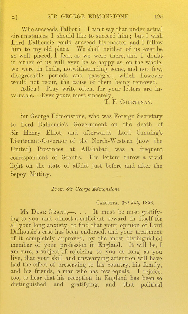 Who succeeds Talbot ? I can't say that under actual circumstances I should like to succeed him ; but I wish Lord Dalhousie could succeed his master and I follow him to my old place. We shall neither of us ever be so well placed, I fear, as we were there, and I doubt if either of us will ever be so happy as, on the whole, we were in India, notwithstanding some, and not few, disagreeable periods and passages; which however would not recur, the cause of them being removed. Adieu ! Pray write often, for your letters are in- valuable.—Ever yours most sincerely, T. F. COURTENAY. Sir George Edmonstone, who was Foreign Secretary to Lord Dalhousie's Government on the death of Sir Henry Elliot, and afterwards Lord Canning's Lieutenant-Governor of the North-Western (now the United) Provinces at Allahabad, was a frequent correspondent of Grant's. His letters throw a vivid light on the state of affairs just before and after the Sepoy Mutiny. From Sir George Edmonstone. Calcutta, 3ri Juhj 1856. My Dear Grant,—. . . It must be most gratify- ing to you, and almost a sufficient reward in itself for all your long anxiety, to find that your opinion of Lord Dalhousie's case has been endorsed, and your treatment of it completely approved, by the most distinguished member of your profession in England. It wHl be, I am sure, a subject of rejoicing to you as long as you live, that your skill and unwearying attention will have had the effect of preserving to his country, his family, and his friends, a man who has few equals. I rejoice, too, to hear that his reception in England has been so distinguished and gratifying, and that political