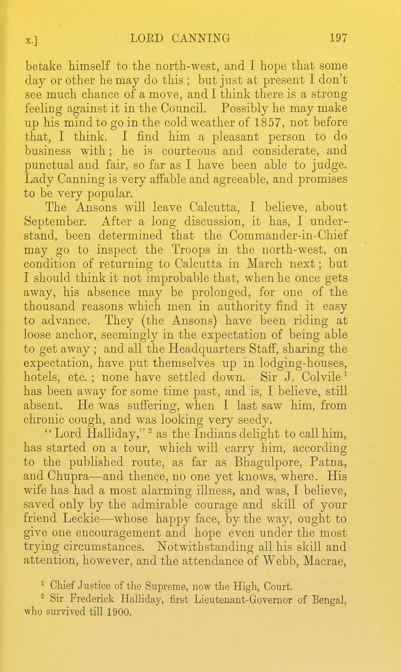 betake himself to the north-west, and I hope that some day or other he may do this ; but j ust at present I don't see much chance of a move, and I think there is a strong feeling against it in the Council. Possibly he may make up his mind to go in the cold weather of 1857, not before that, I think. I find him a pleasant person to do business with; he is courteous and considerate, and punctual and fair, so far as I have been able to judge. Lady Canning is very afiable and agreeable, and promises to be very popular. The Ansons will leave Calcutta, I believe, about September. After a long discussion, it has, I under- stand, been determined that the Commander-in-Chief may go to inspect the Troops in the north-west, on condition of returning to Calcutta in March next; but I should think it not improbable that, when he once gets away, his absence may be prolonged, for one of the thousand reasons which men in authority find it easy to advance. They (the Ansons) have been riding at loose anchor, seemingly in the expectation of being able to get away ; and all the Headquarters Staff, sharing the expectation, have put themselves up in lodging-houses, hotels, etc. ; none have settled down. Sir J. Colvile ^ has been away for some time past, and is, I believe, still absent. He was sufi'ering, when I last saw him, from chronic cough, and was looking very seedy.  Lord Halliday, ^ as the Indians delight to call him, has started on a tour, which will carry him, according to the published route, as far as Bhagulpore, Patna, and Chupra—and thence, no one yet knows, where. His wife has had a most alarming illness, and was, I believe, saved only by the admirable courage and skill of your friend Leckie—whose happy face, by the way, ought to give one encouragement and hope even under the most trying circumstances. Notwithstanding all his skill and attention, however, and the attendance of Webb, Macrae, ^ Chief Justice of the Supreme, now the High, Court. 2 Sir Frederick Halhday, first Lieutenant-Governor of Bengal, who survived till 1900.