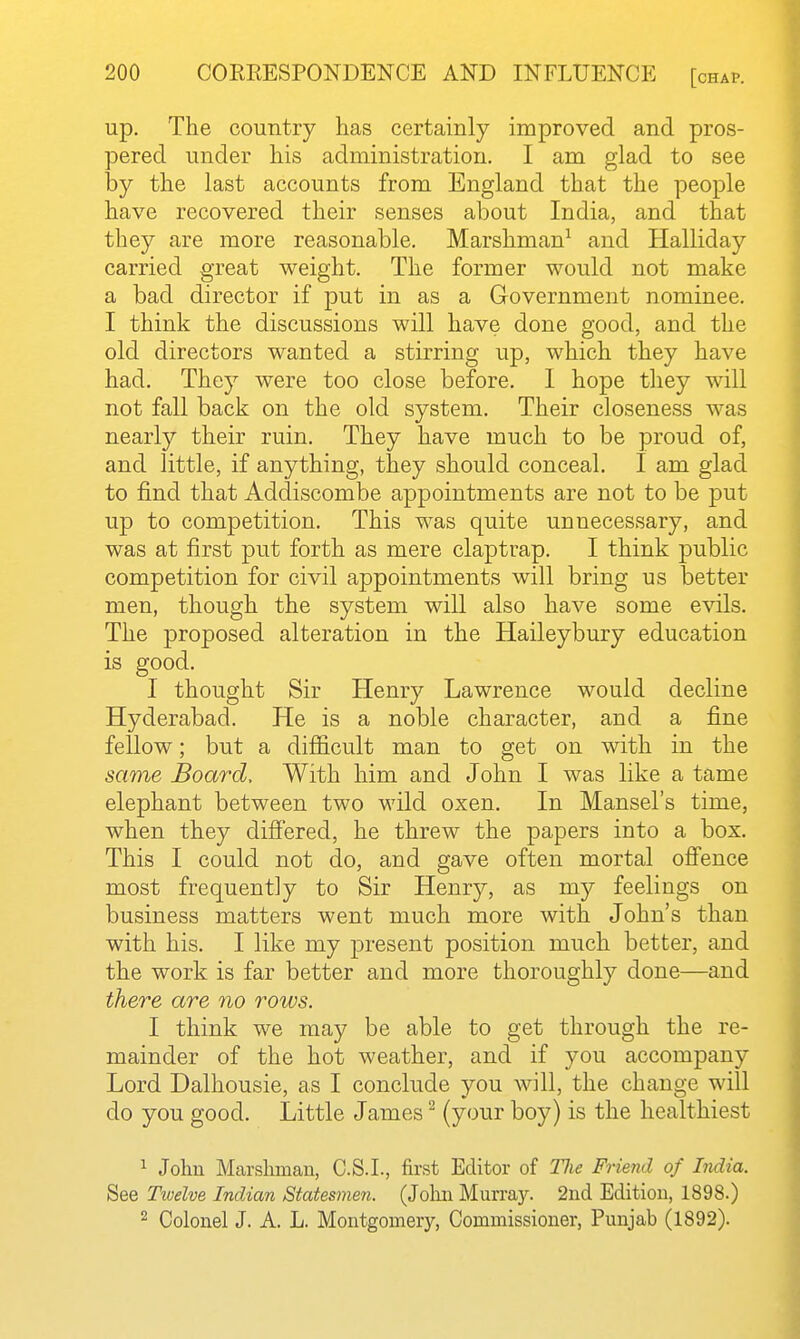 up. The country has certainly improved and pros- pered under his administration. I am glad to see by the last accounts from England that the people have recovered their senses about India, and that they are more reasonable. Marshman^ and Halliday carried great weight. The former would not make a bad director if put in as a Government nominee. I think the discussions will have done good, and the old directors wanted a stirring up, which they have had. They were too close before. I hope they will not fall back on the old system. Their closeness was nearly their ruin. They have much to be proud of, and little, if anything, they should conceal. I am glad to find that Addiscombe appointments are not to be put up to competition. This was quite unnecessary, and was at first put forth as mere claptrap. I think public competition for civil appointments will bring us better men, though the system will also have some evils. The proposed alteration in the Haileybury education is good. I thought Sir Henry Lawrence would decline Hyderabad. He is a noble character, and a fine fellow; but a difiicult man to get on with in the same Board, With him and John I was like a tame elephant between two wild oxen. In Mansel's time, when they diS'ered, he threw the papers into a box. This I could not do, and gave often mortal offence most frequently to Sir Henry, as my feelings on business matters went much more with John's than with his. I like my present position much better, and the work is far better and more thoroughly done—and there are no rows. I think we may be able to get through the re- mainder of the hot weather, and if you accompany Lord Dalhousie, as I conclude you will, the change will do you good. Little James ^ (your boy) is the healthiest 1 John Marsliman, C.S.I., first Editor of Tlie Friend of India. See Twelve Indian Statesmen. (Jolui Murrajr. 2nd Edition, 1898.) 2 Colonel J. A. L. Montgomery, Commissioner, Punjab (1892).