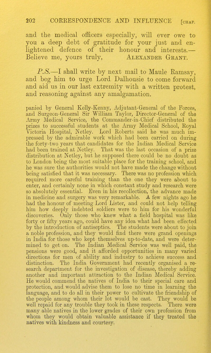 and the medical officers especially, will ever owe to you a deep debt of gratitude for your just and en- lightened defence of their honour and interests,— Believe me, yours truly, Alexander Grant. P.S.—I shall write by next mail to Maule Ramsay, and beg him to urge Lord Dalhousie to come forward and aid us in our last extremity with a written protest, and reasoning against any amalgamation. panied by General KeUy-Kenny, Adjutant-General of the Forces, and Surgeon-General Sir WiUiam Taylor, Director-General of the Army Medical Service, the Commander-in-Chief distributed the prizes to successful students at the Army Medical School, Royal Victoria Hospital, Netley. Lord Roberts said he was much im- pressed by the admirable work which had been carried on during the forty-two years that candidates for the Indian Medical Service had been trained at Netley. That was the last occasion of a prize distribution at Netley, but he supposed there could be no doubt as to London being the most suitable place for the training school, and he was sure the authorities would not have made the change without being satisfied that it was necessary. There was no profession which required more careful training than the one they were about to enter, and certainly none in which constant study and research were so absolutely essential. Even in his recollection, the advance made in medicine and surgery was very remarkable. A few nights ago he had the honour of meeting Lord Lister, and could not help telling him how deeply indebted soldiers were to him for his wonderful discoveries. Only those who knew what a field hospital was like forty or fifty years ago, could have any idea what had been effected by the introduction of antiseptics. The students were about to join a noble profession, and they would find there were grand openings in India for those who kept themselves up-to-date, and were deter- mined to get on. The Indian Medical Service was weU paid, the pensions were good, and it afforded opportunities in many varied directions for men of ability and industry to achieve success and distinction. The India Government had recently organised a re- search department for the investigation of disease, thereby adding another and important attraction to the Indian Medical Service. He would commend the natives of India to their special care and protection, and would advise them to lose no time in learning the language, and to do all in their power to cultivate the friendship of the people among whom their lot would be cast. They would be well repaid for any trouble they took in these respects. There were many able natives in the lower grades of their OAvn profession from whom they would obtain valuable assistance if they treated the natives with kindness and courtesy.