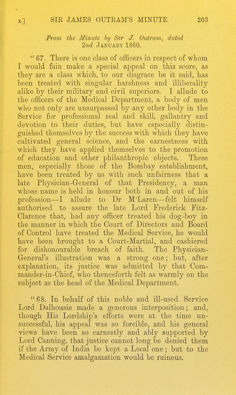 From the Minute ly Sir J. Outram, dated 2nd January 1860.  67. There is one class of o£&cers in respect of whom I would fain make a special appeal on this score, as they are a class which, to our disgrace be it said, has been treated with singular harshness and illiberality alike by their military and civil superiors. I allude to the officers of the Medical Department, a body of men who not only are unsurpassed by any other body in the Service for professional zeal and skill, gallantry and devotion to their duties, but have especially distin- guished themselves by the success with which they have cultivated general science, and the earnestness with which they have applied themselves to the promotion of education and other philanthropic objects. These men, especially those of the Bombay establishment, have been treated by us with such unfairness that a late Physician-General of that Presidency, a man whose name is held in honour both in and out of his profession—I allude to Dr M'Laren—felt himself authorised to assure the late Lord Frederick Fitz- Clarence that, had any officer treated his dog-boy in the manner in which the Court of Directors and Board of Control have treated the Medical Service, he would have been brought to a Court-Martial, and cashiered for dishonourable breach of faith. The Physician- General's illustration was a strong one; but, after explanation, its justice was admitted by that Com- mander-in-Chief, who thenceforth felt as warmly on the subject as the head of the Medical Department. 68. In behalf of this noble and ill-used Service Lord Dalhousie made a generous interposition; and, though His Lordship's efforts were at the time un- successful, his appeal was so forcible, and his general views have been so earnestly and ably supported by Lord Canning, that justice cannot long be denied them if the Army of India be kept a Local one ; but to the Medical Service amalgamation would be ruinous. 1