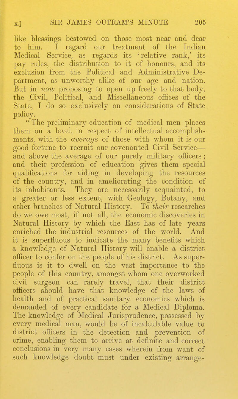 like blessings bestowed on those most near and dear to him. I regard our treatment of the Indian Medical Service, as regards its 'relative rank,' its pay rules, the distribution to it of honours, and its exclusion from the Political and Administrative De- partment, as unworthy alike of our age and nation. But in noiv proposing to open up freely to that body, the Civil, Political, and Miscellaneous offices of the State, I do so exclusively on considerations of State policy.  The preliminary education of medical men places them on a level, in respect of intellectual accomplish- ments, with the average of those with whom it is our good fortune to recruit our covenanted Civil Service— and above the average of our purely military officers ; and their profession of education gives them special qualifications for aiding in developing the resources of the country, and in ameliorating the condition of its inhabitants. They are necessarily acquainted, to a greater or less extent, with Greology, Botany, and other branches of Natural History. To their researches do we owe most, if not all, the economic discoveries in Natural History by which the East has of late years enriched the industrial resources of the world. And it is superfluous to indicate the many benefits which a knowledge of Natural History will enable a district officer to confer on the people of his district. As super- fluous is it to dwell on the vast importance to the people of this country, amongst whom one overworked civil surgeon can rarely travel, that their district officers should have that knowledge of the laws of health and of practical sanitary economics which is demanded of every candidate for a Medical Diploma. The knowledge of Medical Jurisprudence, possessed by every medical man, would be of incalculable value to district officers in the detection and prevention of crime, enabling them to arrive at definite and correct conclusions in very many cases wherein from want of such knowledge doubt must under existing arrange-