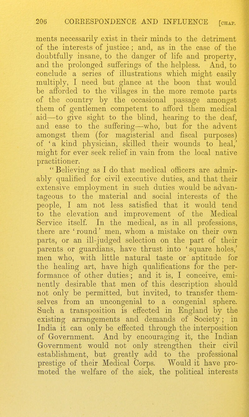 ments necessarily exist in their minds to the detriment of the interests of justice; and, as in the case of the doubtfully insane, to the danger of life and property, and the prolonged sufferings of the helpless. And, to conclude a series of illustrations which might easily multiply, I need but glance at the boon that would be afforded to the villages in the more remote parts of the country by the occasional passage amongst them of gentlemen competent to afford them medical aid—to give sight to the blind, hearing to the deaf, and ease to the suffering—who, but for the advent amongst them (for magisterial and fiscal purposes) of ' a kind physician, skilled their wounds to heal,' might for ever seek relief in vain from the local native practitioner.  Believing as I do that medical ofiicers are admir- ably qualified for civil executive duties, and that their extensive employment in such duties would be advan- tageous to the material and social interests of the people, I am not less satisfied that it would tend to the elevation and improvement of the Medical Service itself. In the medical, as in all professions, there are ' round' men, whom a mistake on their own parts, or an ill-judged selection on the part of their parents or guardians, have thrust into ' square holes,' men who, with little natural taste or aptitude for the healing art, have high qualifications for the per- formance of other duties; and it is, I conceive, emi- nently desirable that men of this description should not only be permitted, but invited, to transfer them- selves from an uncongenial to a congenial sphere. Such a transposition is effected in England by the existing arrangements and demands of Society; in India it can only be effected through the interposition of Government. And by encouraging it, the Indian Government would not only strengthen their civil establishment, but greatly add to the professional prestige of their Medical Corps. Would it have pro- moted the welfare of the sick, the political interests