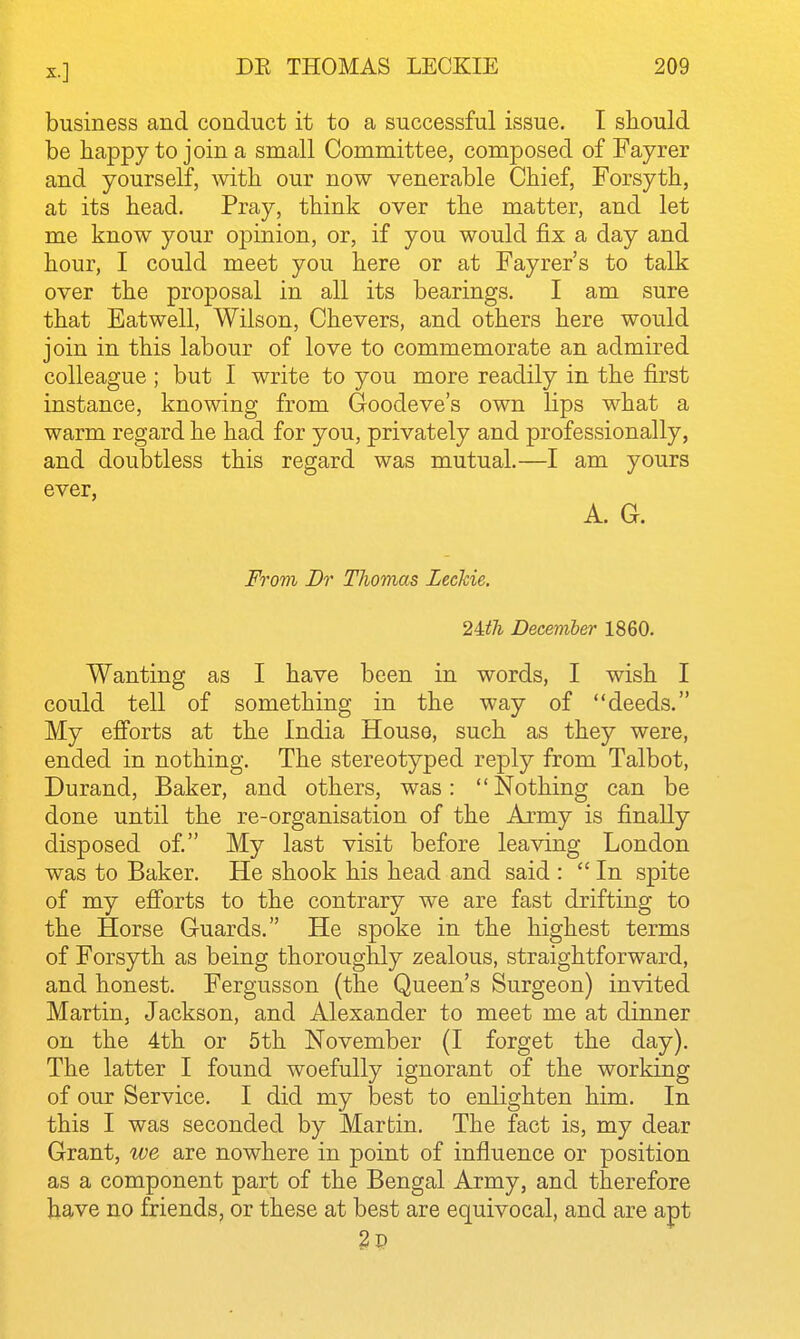 business and conduct it to a successful issue, I should be happy to join a small Committee, composed of Fayrer and yourself, with our now venerable Chief, Forsyth, at its head. Pray, think over the matter, and let me know your 023inion, or, if you would fix a day and hour, I could meet you here or at Fayrer's to talk over the proposal in all its bearings. I am sure that Eatwell, Wilson, Chevers, and others here would join in this labour of love to commemorate an admired colleague ; but I write to you more readily in the first instance, knowing from Goodeve's own lips what a warm regard he had for you, privately and professionally, and doubtless this regard was mutual.—I am yours ever, A. G. From Br Thomas Leckie. 2Uh December 1860. Wanting as I have been in words, I wish I could tell of something in the way of deeds. My efforts at the India House, such as they were, ended in nothing. The stereotyped reply from Talbot, Durand, Baker, and others, was:  Nothing can be done until the re-organisation of the Army is finally disposed of. My last visit before leaving London was to Baker. He shook his head and said :  In spite of my efiorts to the contrary we are fast drifting to the Horse Guards. He spoke in the highest terms of Forsyth as being thoroughly zealous, straightforward, and honest. Fergusson (the Queen's Surgeon) invited Martin, Jackson, and Alexander to meet me at dinner on the 4th or 5th November (I forget the day). The latter I found woefully ignorant of the working of our Service, I did my best to enlighten him. In this I was seconded by Martin, The fact is, my dear Grant, ive are nowhere in point of influence or position as a component part of the Bengal Army, and therefore have no friends, or these at best are equivocal, and are apt 2p