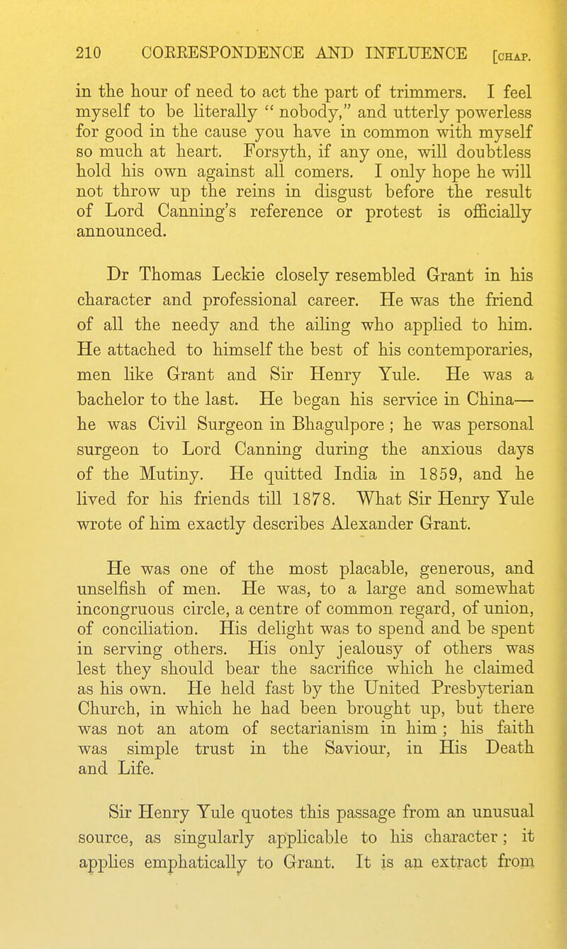 in tlie hour of need to act tlie part of trimmers. I feel myself to be literally  nobody, and utterly powerless for good in tbe cause you have in common with myself so much at heart. Forsyth, if any one, will doubtless hold his own against all comers. I only hope he will not throw up the reins in disgust before the result of Lord Canning's reference or protest is officially announced. Dr Thomas Leckie closely resembled Grant in his character and professional career. He was the friend of all the needy and the ailing who applied to him. He attached to himself the best of his contemporaries, men like Grant and Sir Henry Yule. He was a bachelor to the last. He began his service in China— he was Civil Surgeon in Bhagulpore; he was personal surgeon to Lord Canning during the anxious days of the Mutiny. He quitted India in 1859, and he lived for his friends till 1878. What Sir Henry Yule wrote of him exactly describes Alexander Grant. He was one of the most placable, generous, and unselfish of men. He was, to a large and somewhat incongruous circle, a centre of common regard, of union, of conciliation. His delight was to spend and be spent in serving others. His only jealousy of others was lest they should bear the sacrifice which he claimed as his own. He held fast by the United Presbj^erian Church, in which he had been brought up, but there was not an atom of sectarianism in him; his faith was simple trust in the Saviour, in His Death and Life. Sir Henry Yule quotes this passage from an unusual source, as singularly applicable to his character; it applies emphatically to Grant. It is an extract from