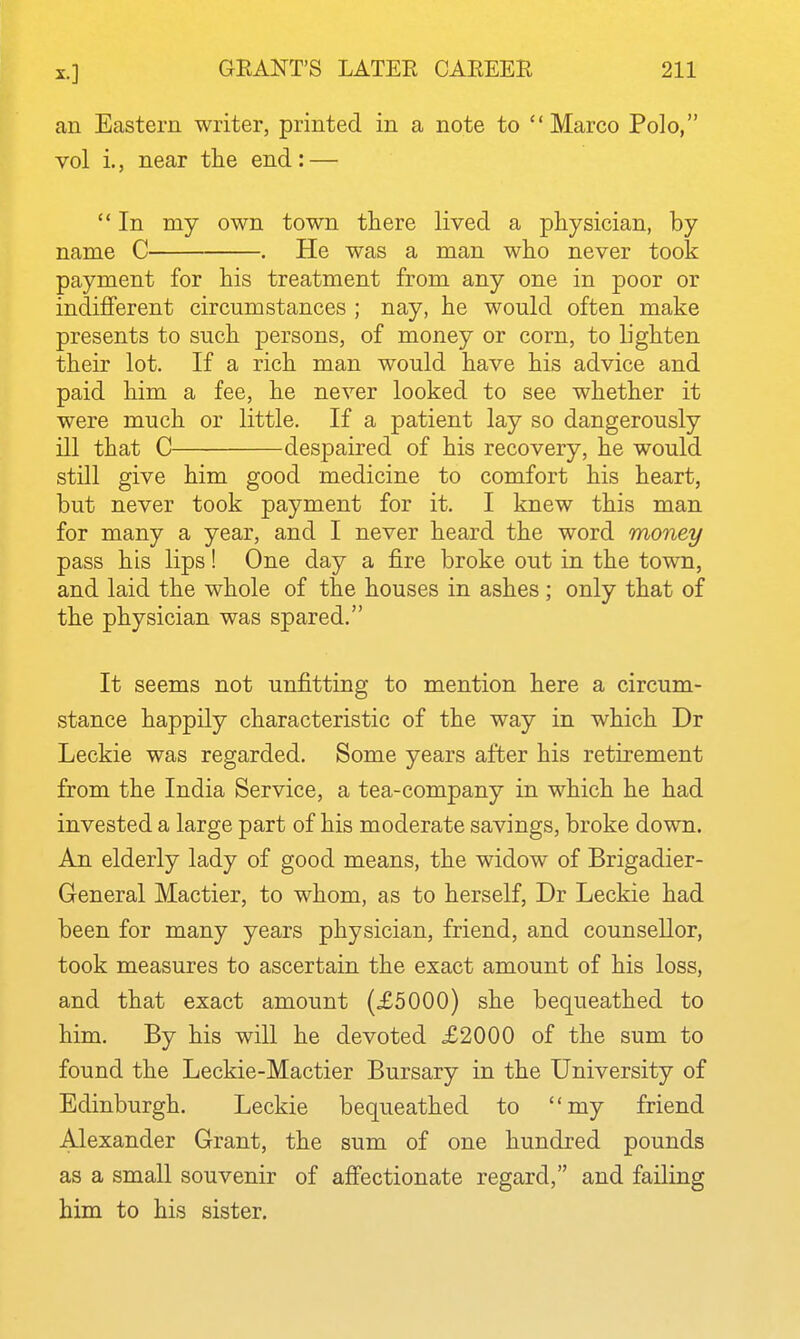 an Eastern writer, printed in a note to Marco Polo, vol i., near tlie end: —  In my own town there lived a physician, by name C . He was a man who never took payment for his treatment from any one in poor or indifferent circumstances ; nay, he would often make presents to such persons, of money or corn, to lighten their lot. If a rich man would have his advice and paid him a fee, he never looked to see whether it were much or little. If a patient lay so dangerously ill that C despaired of his recovery, he would still give him good medicine to comfort his heart, but never took payment for it. I knew this man for many a year, and I never heard the word money pass his lips! One day a fire broke out in the town, and laid the whole of the houses in ashes ; only that of the physician was spared. It seems not unfitting to mention here a circum- stance happily characteristic of the way in which Dr Leckie was regarded. Some years after his retirement from the India Service, a tea-company in which he had invested a large part of his moderate savings, broke down. An elderly lady of good means, the widow of Brigadier- General Mactier, to whom, as to herself, Dr Leckie had been for many years physician, friend, and counsellor, took measures to ascertain the exact amount of his loss, and that exact amount (£5000) she bequeathed to him. By his will he devoted £2000 of the sum to found the Leckie-Mactier Bursary in the University of Edinburgh. Leckie bequeathed to my friend Alexander Grant, the sum of one hundred pounds as a small souvenir of afiectionate regard, and failing him to his sister.