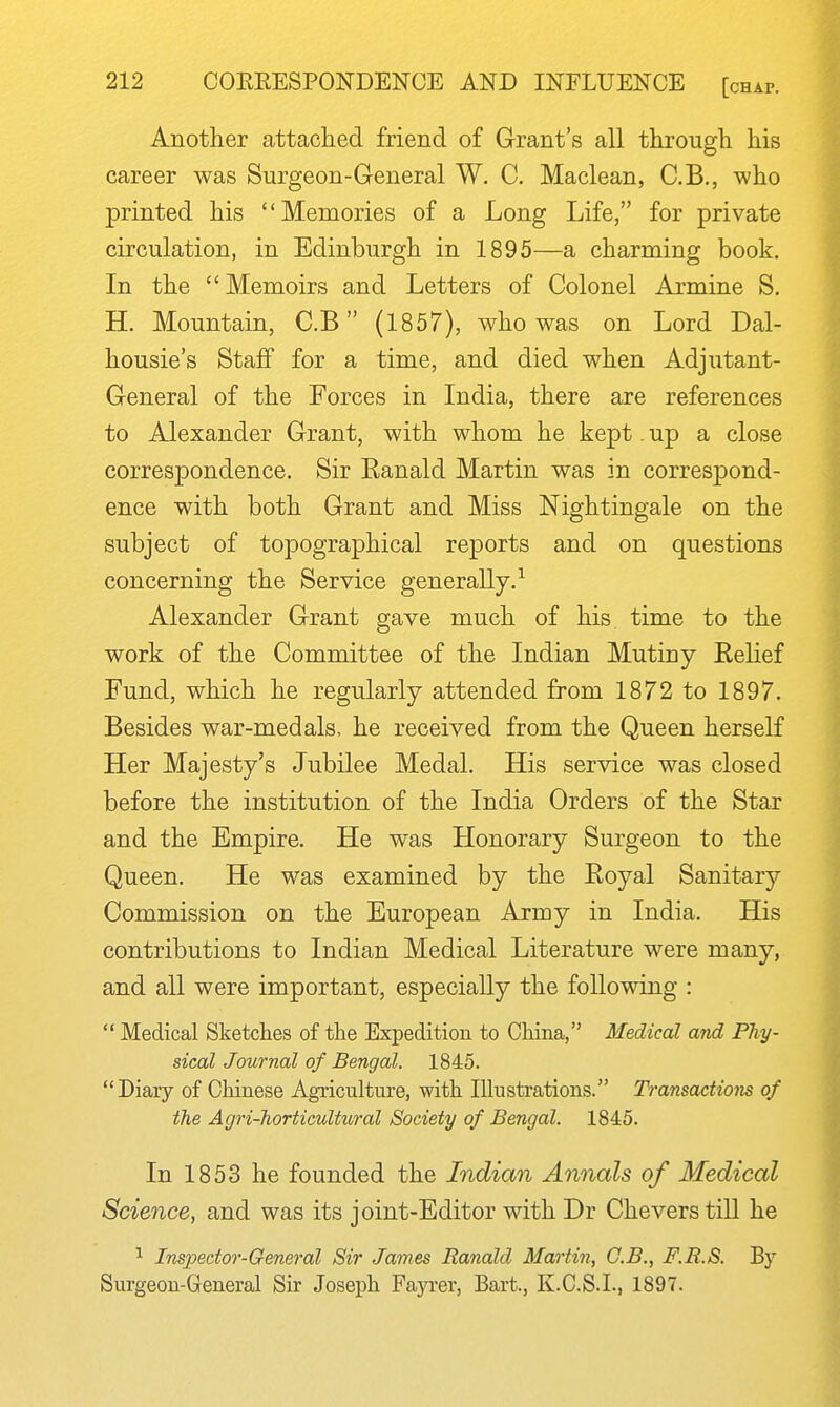 Another attaciied friend of Grant's all througli his career was Surgeon-General W, C. Maclean, C.B., who printed his Memories of a Long Life, for private circulation, in Edinburgh in 1895—a charming book. In the Memoirs and Letters of Colonel Armine S. H. Mountain, C.B (1857), who was on Lord Dal- housie's Staff for a time, and died when Adjutant- General of the Forces in India, there are references to Alexander Grant, with whom he kept. up a close correspondence. Sir Eanald Martin was in correspond- ence with both Grant and Miss Nightingale on the subject of topographical reports and on questions concerning the Service generally.^ Alexander Grant gave much of his. time to the work of the Committee of the Indian Mutiny Eelief Fund, which he regularly attended from 1872 to 1897. Besides war-medals, he received from the Queen herself Her Majesty's Jubilee Medal. His service was closed before the institution of the India Orders of the Star and the Empire. He was Honorary Surgeon to the Queen. He was examined by the Eoyal Sanitary Commission on the European Army in India. His contributions to Indian Medical Literature were many, and all were important, especially the following :  Medical Sketches of the Expedition to China, Medical and Phy- sical Journal of Bengal. 1845. Diary of Chinese Agriculture, with Illustrations. Transactions of the Agri-horticultural Society of Bengal. 1845. In 1853 he founded the Indian Annals of Medical Science, and was its joint-Editor with Dr Cheverstill he ^ Insjjector-General Sir James Ranald Martin, C.B., F.R.S. By Surgeon-General Sir Joseph Fayi-er, Bart., K.C.S.L, 1897.